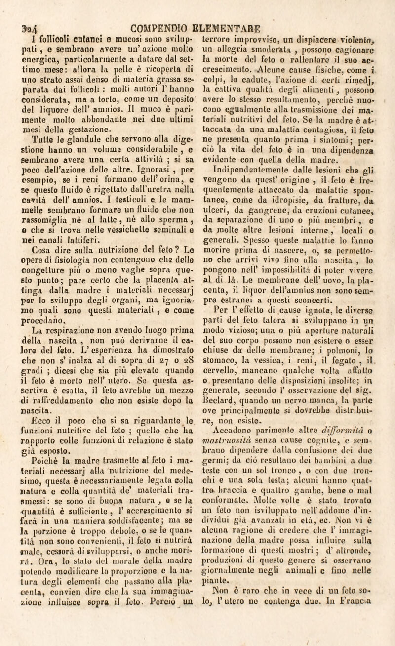 I follicoli cutanei 0 mucosi sono svilup¬ pati , o sembrano avere un’azione molto energica, particolarmente a datare dal set¬ timo mese: allora la pelle è ricoperta di uno strato assai denso di materia grassa se¬ parala dai follicoli : molti autori 1’ hanno considerata, ma a torlo, come un deposito del liquore dell’ amnios. Il muco è pari¬ mente mollo abbondante nei duo ultimi mesi della gestazione. Tutte le glandule che servono alla dige¬ stione hanno un volume considerabile , e sembrano avere una certa attività ; si sa poco dell’azione delle altre. Ignorasi , per esempio, se i reni formano dell’orina, e se questo fluido è rigettato dall’uretra nella cavità dell’ amnios. I testicoli e le mam¬ melle sembrano formare un fluido che non rassomiglia nè al latte, nè allo sperma , o che si trova nelle vessiebette seminali o nei canali laniferi. Cosa dire sulla nutrizione del feto? Lo opere di fisiologia non contengono che dello congetture più o meno vaglie sopra que¬ sto punto; pare certo che la placenta at¬ tinga dalla madre i materiali necessarj per lo sviluppo degli organi, ma ignoria¬ mo quali sono questi materiali , e come procedano. La respirazione non avendo luogo prima della nascita , non può derivarne il ca¬ lore del feto. L’esperienza ha dimoslrato che non s’ inalza al di sopra di 27 0 2S gradi ; dicesi che sia più elevalo quando il feto è morlo nell’ utero. So questa as¬ sertiva è esalta, il feto avrebbe un mezzo di raffreddamento ebo non esiste dopo la nascita. Ecco il poco die si sa riguardante le funzioni nutritive del feto ; quello clic ha rapporto colle funzioni di relaziono è stato già esposto. Poiché la madre trasmette al feto i ma¬ teriali necessarj alla nutrizione del mede¬ simo, questa è necessariamente legala colla natura e colla quantità de’ materiali tra¬ smessi : se sono di buona natura , 0 se la quantità c sullicientc, l’accrescimento si farà in una maniera soddisfacente ; ma se la porzione è troppo debole, o se le quan¬ tità non sono convenienti, il feto si nutrirà anale, ccssorà di svilupparsi, o anche mori¬ rà. Ora, lo stato del morale della madre polendo modificare la proporzione c la na¬ tura degli elementi elio passano alla pla¬ centa, convicn dire clic la sua immagina¬ zione influisce sopra il feto. Perciò uu terrore improvviso, un dispiacere violento, un allegria smoderata , possono cagionare la morte del feto o rallentare il suo ac¬ crescimento. Alcune cause fisiche, come i colpi, la cadute, l’azione di certi rimedj, la cattiva qualità degli alimenti, possono avere lo stesso resultamento, perchè nuo- cono egualmente alla trasmissione dei ma¬ teriali nutritivi del feto. Se la madre è at¬ taccata da una malattia contagiosa, il feto ne presenta quanto prima i sintomi; per¬ ciò la vita del feto è in una dipendenza evidente con quella della madre. Indipendentemente dalle lesioni elle gli vengono da quest’ origine , il feto è fre¬ quentemente attaccalo da malattie spon¬ tanee, come da idropisie, da fratture, da ulceri, da gangrene, da eruzioni cutanee, da separazione di uno 0 più membri , c da molte altre lesioni interne, locali o generali. Spesso queste malattie lo fanno morire prima di nascere, o, se permetto¬ no che arrivi vivo lino alla nascita , lo pongono nell’ impossibilità di poter vivere al di là. Le membrane dell’ uovo, la pla¬ centa, il liquor dell’amnios non sono sem¬ pre estranei a questi sconcerti. Per 1’ effetto di cause ignote, le diverso parti del feto talora si sviluppano in un modo vizioso; una o più aperture naturali del suo corpo possono non esistere o esser chiuse da dello membrane; i polmoni, Io stomaco, la vessiea, i reni, il fegato , il cervello, mancano qualche volta affatto 0 presentano delle disposizioni insolite; in generale, secondo 1’ osservazione del sig. jieclard, quando un nervo manca, la parte ove principalmente si dovrebbe distribui¬ re, non esiste. Accadono parimente altro difformità 0 mostruosità senza cause cognito, c sem¬ brano dipendere dalla confusione dei due germi; da ciò resultano dei bambini a duo teste con un sol tronco, o con due tron¬ chi e una sola lesta; alcuni hanno quat¬ tro braccia e quattro gambe, bene 0 mal conformale. Molte volle è stato trovato un feto non Sviluppalo nell addome d’in¬ dividui già avanzati in età, ec. Non vi è alcuna ragione di credere che 1’ immagi¬ nazione della madre possa influire sulla formazione di questi mostri ; d’ altronde, produzioni di questo genere si osservano giornalmente negli animali c lino nelle piante. Non è raro clic in vece di un feto so¬ lo, 1’ utero uu contenga due. In Francia