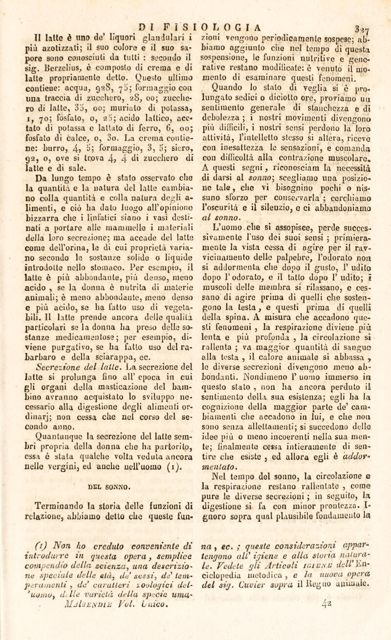 II latte è uno do’ liquori glandolali i più azotizzati; il suo colore e il suo sa¬ pore sono conosciuti da tutti : secondo il sig. Berzelius, è composto di crema c di latte propriamente detto. Onesto ultimo contiene: acqua, 928, 70; formaggio con una traccia di zucchero, 2S, 00; zucche¬ ro di latte, 33, 00; rauriato di potassa, 1, 70; fosfato, 0, 23; acido lattico, ace¬ tato di potassa c lattato di ferro, 6, 00; fosfato di calce, 0, 3o. La crema contie¬ ne: burro, 4> 3’; formaggio, 3, 3; siero, 92, o, ove si trova 4, 4 di zucchero di latte e di sale. Da lungo tempo è stato osservato che la quantità c la natura del latte cambia¬ no colla quantità e colla natura degli a- limenti, e ciò ha dato luogo all’opinione bizzarra che i linfatici siano i vasi desti¬ nati a portare alle mammelle i materiali della loro secrezione; ma accade del latte come dell’orma, le di cui proprietà varia¬ no secondo la sostanze solide o liquide introdotte nello stomaco. Per esempio, il latte è più abbondante, più denso, meno acido , se la donna è nutrita di materie animali; è meno abbondante, meno denso e più acido, se ha fatto uso di vegeta¬ bili. 11 latte prendo ancora delle qualità particolari se la donna ha preso delle so¬ stanze medicamentose; per esempio, di¬ viene purgativo, se ha fatto uso del ra¬ barbaro e della sciarappa, ec. Secrezione del latte. La secrezione del latte si prolunga fino all’ epoca in cui gli organi della masticazione del bam¬ bino avranno acquistato lo sviluppo ne¬ cessario alla digestione degli alimenti or- dinarj; non cessa che nel corso del se¬ condo anno. Quantunque la secrezione del latte sem¬ bri propria della donna die ha partorito, essa è stata qualche volta veduta ancora nelle vergini, ed anche nell’uomo (1). DEL SONNO. Terminando la storia delle funzioni di relazione, abbiamo detto che queste fun- 0) Non ho creduto conveniente di introdurre in questa opera, semplice compendio della scienza, una descrizio¬ ne speciale delle età, de’ sessi, de' tem¬ peramenti , de’ caratteri zoologici del- ’uomo, d. Ite varietà della specie urna- MjIji.xdiì; Voi. Litico. 0 L1 0 G I A 3*7 /ioni vengono periodicamente sospese; ab¬ biamo aggiunto che nel tempo di questa sospensione, le funzioni nutritive e gene¬ rative restano modilicate: è venuto il mo¬ mento di esaminare questi fenomeni. Quando lo stato di veglia si è pro¬ lungato sedici o diciolto ore, proviamo un sentimento generale di stanchezza e di debolezza ; i nostri movimenti divengono più difficili, i nostri sensi perdono la loro attività, l’intelletto stesso si altera, riceve con inesattezza le sensazioni, e comanda con difficoltà alla contrazione muscolare. A questi segni, riconoscinm la necessità di darsi al sonno; scegliamo una posizio¬ ne tale, che vi bisognino pochi o nis- suno sforzo per conservarla ; cerchiamo l’oscurità e il silenzio, c ci abbandoniamo al sonno. L’uomo che si assopisce, perde succes¬ sivamente l'uso dei suoi sensi ; primiera¬ mente la vista cessa di agire per il rav¬ vicinamento delle palpebre, l’odorato non si addormenta che dopo il gusto, 1’ udito dopo l’odorato, e il tatto dopo 1’ udito; i muscoli delle membra si rilassano, e ces¬ sano di agire prima di quelli che sosten¬ gono la testa, e questi prima di quelli della spina. A misura che accadono que¬ sti fenomeni , la respirazione diviene più lenta e più profonda , la circolazione si rallenta ; va maggior quantità di sangue alla testa , il calore animale si abbassa , le diverse secrezioni divengono meno ab¬ bondanti. Nondimeno 1’ uomo immerso in questo stato , non ha ancora perduto il sentimento della sua esistenza; egli ha la cognizione della maggior parte de’ cam¬ biamenti che accadono in lui, e che non sono senza allettamenti; si succedono delle idee più 0 meno incoerenti nella sua men¬ te; finalmente cessa intieramente di sen¬ tire che esiste , ed allora egli è addor¬ mentato. Nel tempo del sonno, la circolazione e la respirazione restano rallentate , come pure le diverse secrezioni ; in seguito, la digestione si fa con minor prontezza. I- gnoro sopra qual plausibile fondamento la na , ec. ; queste considerazioni appar¬ tengono alt' igiene e alla storta natura¬ le. Vedete gli Articoli ic.ignu dell' En¬ ciclopedia metodica , c la nuova opera del sig. Cuvier sopra il Legno uuimalc.