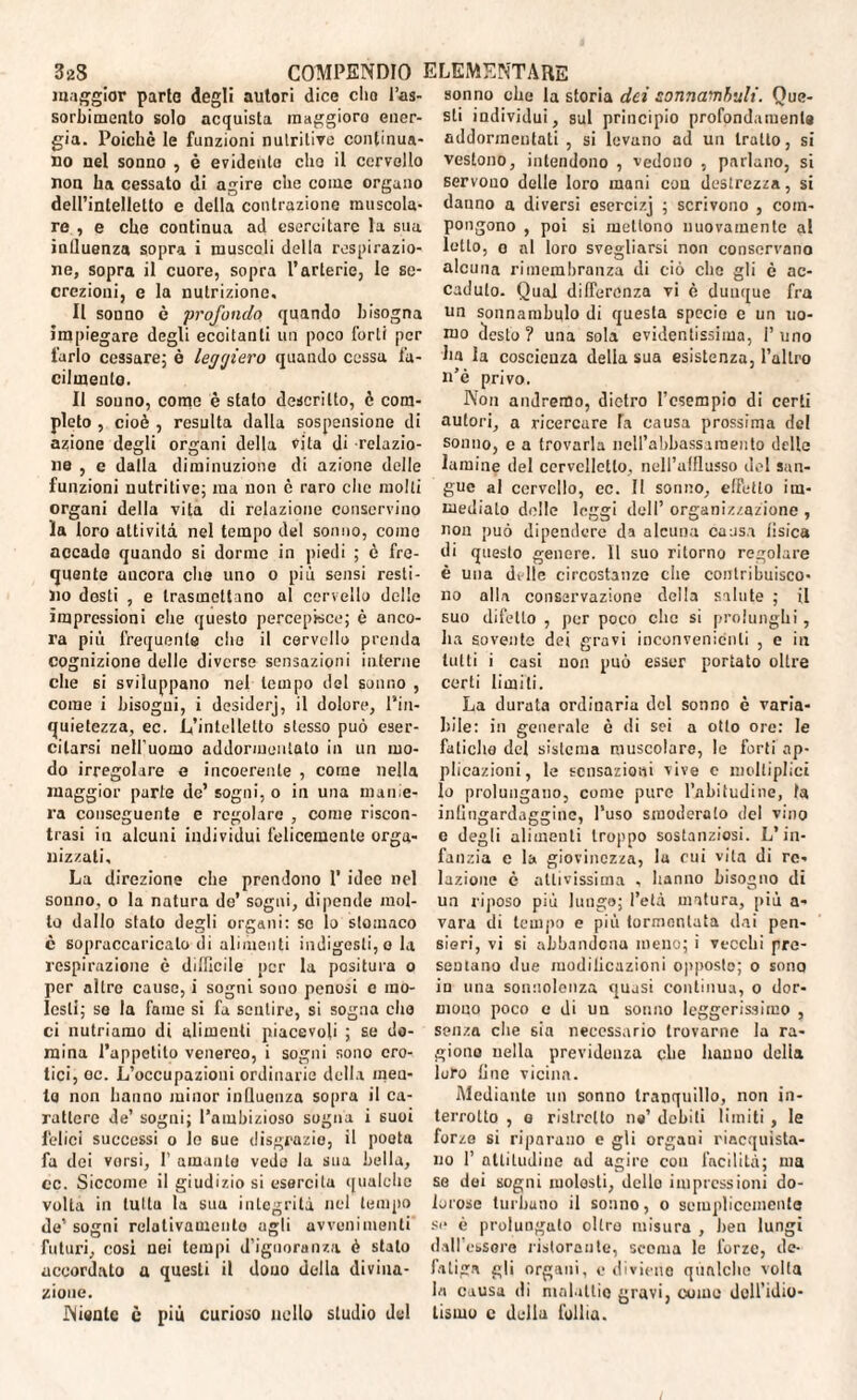 maggior parto degli autori dice elio l’as¬ sorbimento solo acquista maggioro ener¬ gia. Poiché le funzioni nutritive continua¬ no nel sonno , è evidente elio il cervello non ha cessato di agire che come organo dell’intelletto e della contrazione muscola¬ re , e che continua ad esercitare la sua inlluenza sopra i muscoli della respirazio¬ ne, sopra il cuore, sopra l’arterie, le se¬ crezioni, e la nutrizione. Il sonno è profondo quando bisogna impiegare degli ecoitanli un poco forti per farlo cessare; è ler/yiero quando cessa fa¬ cilmente. Il sonno, come è stato descritto, è com¬ pleto , cioè , resulta dalla sospensione di azione degli organi della vita di relazio¬ ne , e dalla diminuzione di azione delle funzioni nutritive; ma non c raro che molli organi della vita di relazione conservino la loro attività nel tempo del sonno, corno accade quando si dorme in piedi ; è fre¬ quente ancora che uno o più sensi resti¬ no dosti , e trasmettano al cervello delle impressioni che questo percepisce; è anco¬ ra più frequente che il cervello prenda cognizione delle diverse sensazioni interne che si sviluppano nel tempo del sonno , come i bisogni, i desiderj, il dolore, l’in¬ quietezza, ec. L’intelletto stesso può eser¬ citarsi nell’uomo addormentalo in un mo¬ do irregolare e incoerente , come nella maggior parte de’ sogni, o in una manie¬ ra conseguente e regolare , conio riscon¬ trasi in alcuni individui felicemente orga¬ nizzati. La direzione che prendono 1’ idee nel sonno, o la natura de’ sogni, dipende mol¬ to dallo stato degli organi: se lo stomaco è sopraccaricalo di alimenti indigesti, o la respirazione è difficile per la positura o per altro cause, i sogni sono penosi e mo¬ lesti; se la fame si fa sentire, si sogna che ci nutriamo di alimenti piacevoli ; se do¬ mina l’appetito venereo, i sogni sono ero¬ tici, oc. L’occupazioni ordinarie della incu¬ la non hanno minor influenza sopra il ca¬ rattere de’ sogni; l’ambizioso sogna i suoi felici successi o lo sue disgrazie, il poeta fa dei vorsi, I’ amante vedo la sua bella, ec. Siccome il giudizio si esercita qualche volta in lui tu la sua integrità nel tempo de’ sogni relativamente agli avvenimenti futuri, cosi nei tempi d’ignoranza è stato accordato a questi il dono della divina¬ zione. Niente c più curioso nello studio del sonno che la storia dei sonnambuli. Que¬ sti individui, sul principio profondamente addormentati , si levano ad un tratto, si vestono, intendono , vedono , parlano, si servono delle loro mani con destrezza, si danno a diversi esercizj ; scrivono , com¬ pongono , poi si mettono nuovamente al letto, o al loro svegliarsi non conservano alcuna rimembranza di ciò che gli è ac¬ caduto. Qual differenza vi è dunque fra un sonnambulo di questa specie e un uo¬ mo desto? una sola evidentissima, l’uno ha la coscienza della sua esistenza, l’altro n’è privo. Non andremo, dietro l’esempio di certi autori, a ricercare la causa prossima del sonno, c a trovarla nell’abbassamento delle lamine del cervelletto, nell’afflusso del san¬ gue al cervello, ec. Il sonno, effetto im¬ mediato delle leggi dell’ organizzazione , non può dipendere da alcuna causa tisica di questo genere. Il suo ritorno regolare è una dille circostanze die contribuisco¬ no alla conservazione della salute ; il suo difetto , per poco che si prolunghi, ha sovente dei gravi inconvenienti , e in tutti i casi non può esser portato oltre certi limiti. La durata ordinaria del sonno è varia¬ bile: in generale è di sei a otto ore: le fatiche dei sistema muscolare, le forti ap¬ plicazioni, le sensazioni vive c molliplici lo prolungano, come pure l’abitudine, fa infingardaggine, l’uso smoderalo del vino e degli alimenti troppo sostanziosi. L’in¬ fanzia e la giovinezza, lu cui vita di re¬ lazione è attivissima , hanno bisogno di un riposo più lungo; l’età matura, più a- vara di tempo e più tormentata dai pen¬ sieri, vi si abbandona meno; i vecchi pre¬ sentano due modilicazioni opposto; o sono in una sonnolenza quasi continua, o dor¬ mono poco e di un sonno leggerissimo , senza die 6Ìa necessario trovarne la ra¬ giono nella previdenza che hauuo della loro fine vicina. Mediante un sonno tranquillo, non in¬ terrotto , e ristretto ne’ debiti limiti, le forzo si riparano e gli organi riacquista¬ no 1’ altitudine ud agire con facilità; ma se dei sogni molesti, dello impressioni do¬ lorose turbano il sonno, o semplicemente si* è prolungato oltre misura , ben lungi dall essere ristorante, scema le forze, de¬ fatiga gli organi, e diviene qualche volta la causa di malattie gravi, come dell’idio¬ tismo c della follia.