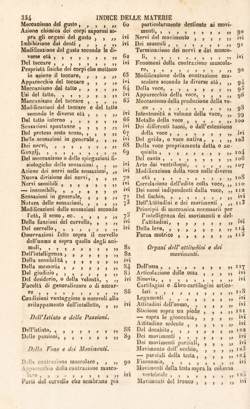 Meccanismo del gusle, , , , ,, Co Aziono chimica dei corpi saporosi so¬ pra gli organi del gusto , , ,, ivi Imbibizione dei denti ,,,,,, ivi Modificazione del gusto secondo le di¬ verse età ,,,,,,,,, 62 Del toccare ,,,,,,,,, ivi Proprietà fisiche dei corpi che mettono in azione il toccare, , , , ,, 63 Apparecchio del toccare , , , ,, ivi Meccanismo del tatto ,,,,,, 64 Usi del tatto, ,,,,,,,, ivi Macchinismo del toccare , , , ,, fili Modificazioni del toccare c del tatto secondo le diverse olà , , , ,, ivi Del tatto interno ,,,,,,, 66 Sensazioni spontanee , , , , ,, ivi Del preteso sesto senso, , , , ,, 67 Delle sensazioni in generalo , , ,, ivi Dei nervi, 7777777 77 68 Danglj, , ì 7 , , , 5.7 ,, 69 Del meccanismo 0 delle spiegazioni fi¬ siologiche dello sensazioni , , ,, ivi Azione dei nervi nelle sensazioni, ,, ivi Nuova divisione dei nervi, , , ,, 7° Nervi sensibili ,,,,,,,, ivi —. insensibili, ,,,,,, ,, ivi Sensazioni in generale, , , , ,, 71 Natura delle sensazioni, , , , ,, 73 Modificazioni delle sensazioni secondo l’età, il sesso, ec. , , , , ,, 7^ Delle funzioni del cervello, , , ,, ivi Del cervello, ,,,,,,,, ivi Osservazioni fatte sopra il cervello dell'uomo e sopra quello degli ani- 77777777 77^* Dell’intelligenza, ,,,,,,, 82 Della sensibilità , , , , , , ,, ivi Della memoria ,,,,,,,, 84 Del giudizio 8j Del desiderio, o della volontà, , ,, ivi Facoltà di generalizzare 0 di astrar- re 9777 7 7777 77 86 Condizioni vantaggiose o nocevoli allo svilupparaento doll’intelletto, , „ ivi Dell'Intinto e delle Passioni. Dell’istinto, ,,,,,,,,, 8S Delle passioni, ,,,,,,,, 89 Detta Voce e dei Movimenti. Della contrazione muscolare, , „ 90 Apparecchio della contrazione musco- 1a re , 7 7 • 7 , 7 7 , ,; ivi Parti del cervello cho sembrano più particolarmente destinate ai rnovi- menti, 77777777 77 9° Nervi del movimento ,,,,,, ivi Dei musculi 91 Terminazione dei nervi e dei mUSCO- 117 777 7 7.77 7 7 77 ivi Fenomeni dolla contrazione inuscola- re ^ y y j y y y y y y yy Q2 Modificazione della contrazione mu¬ scolare secondo le diverse età, „ g4 Della voce, ,,,,,,,,, gì Apparecchio della voce, , , , ,, 96 Meccanismo della produzione della vo- Ce7_! 7 7 7 7 7 7 7 77 9^ Intentcnsità o volume della voce, ,, 99 Metallo della voce ,,,,,,, 100 Dei differenti tuoni, 0 dell’estensione della voce ,,,,,,,,, ivi Del grido, o voce nativa, , , ,, io3 Della voce propriamente detta o ac¬ quisita , 7777777 77 I04 Del canto ,, ,,,,,, ,, 106 Arte dei ventriloqui, , , , , ,,107 Modificnzioue della voce nelle diverse età 7 77 7777 77771 Correlazione dell’udito colla voce, ,, no Dei suoui indipendenti dalla voce, ,,112 Del fischio, ,,,,,,,,, ivi Dell’Altitudini e dei movimenti , ,, ii3 Principii di meccanica nccessarii per l’intelligenza dei movimenti e del- l’attitudini, ,,,,,, 7, ivi Dello leve, , , , , ,,, ,, ii4 Forza motrice , , , , , , „ ni Organi dell’ attitudini e dei movimenti. Dell’ossa 77777 3 3 3 33 IX7 Articolaziono delle ossa 3 3 3 33 ivi Sinovia, ,,,,,,, Cartilagini e fibro cartilagini 3 33 artico- ivi lar‘ 7 ? 7 7 j 7 3 3 3 33 11S Legamenti 7,7, 3 3 3 33 ivi Attitudini dell'uomo, , 9 j y 33 ivi Stazione sopra un piede 3 3 3 33 I 2 I — sopra le ginocchia, 3 3 3 33 ivi Attitudine sedente , , 3 3 ) 33 ivi Del decubito 7,7, 3 3 3 33 122 Dei movimenti , , , 3 3 3 33 ivi Dai movimenti parziali, Movimento dell’ occhio, 3 3 3 33 ivi 5 9 3 33 I 2ÌÌ — parziali della lesta , 3 3 3 33 124 lusonomia, 777,, Movimenti della testa sopra 1 7 7 77 la colonna ivi vertebrale , , , , Movimenti del Irouco , 3 3 3 33 1 2J 3 3 3 33 ivi 1