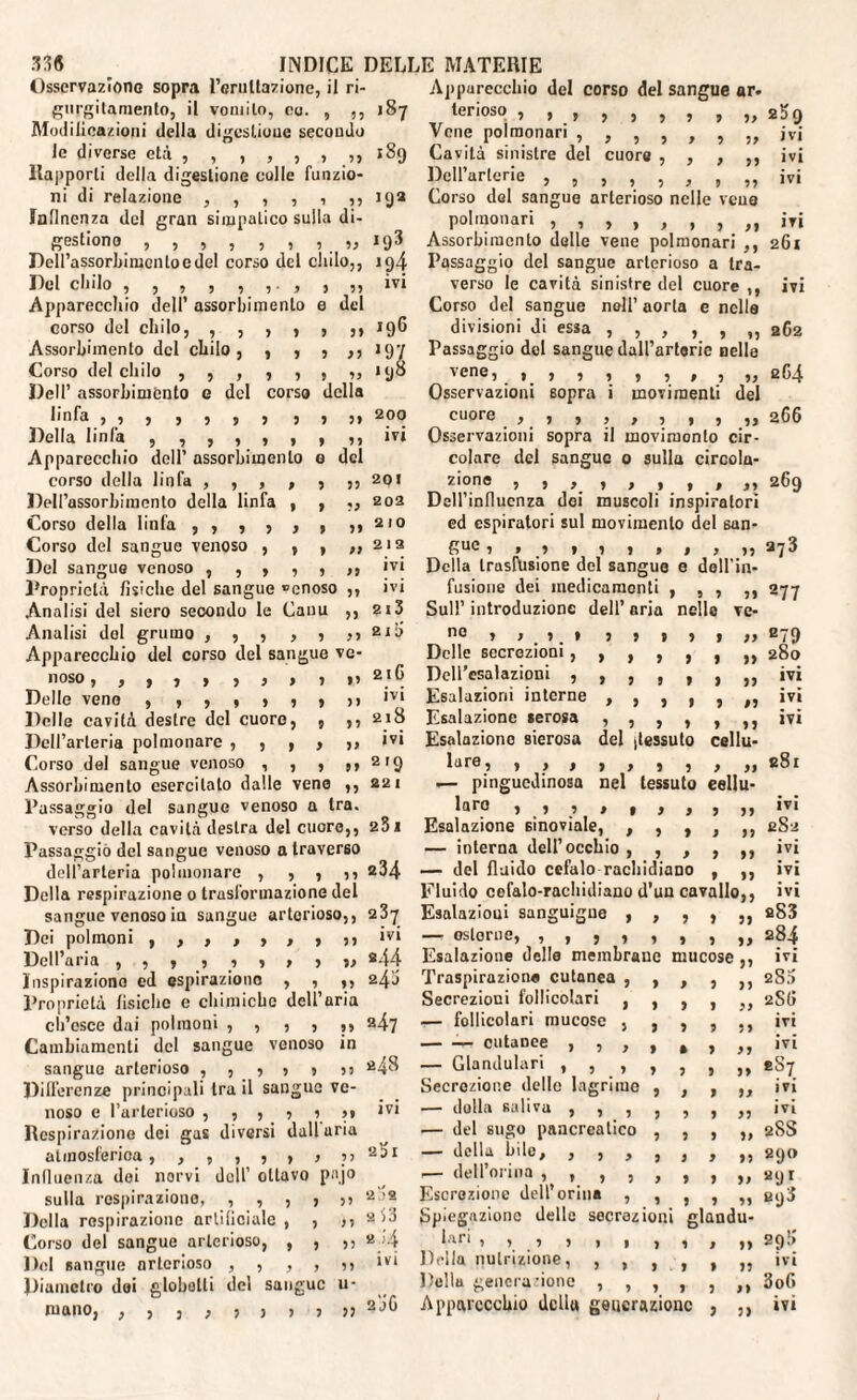 Osservazione sopra l’eruttazione, il ri- gnrgitamento, il vomito, co. , ,, 187 Modificazioni della digestione secondo le diverse età , , , , , , ,, 189 Rapporti della digestione colle funzio¬ ni di relazione , , , , , ,, 192 Jnllnenza del gran simpatico sulla di¬ gestione , , , , , , , „ 193 Dell’assorbimento e del corso del chilo,, ig4 Del chilo P P? ivi Apparecchio dell’ assorbimento e del 196 corso del chilo, , , , , p pp Assorbimento del chilo , , , p IP l97 Corso del elido ,5,33 9 93 198 Dell’ assorbiménto e del corso della linfa ,3333333 P ?» 200 Della linfa ,,,,,, P 99 ivi Apparecchio dell’ assorbimento 0 del corso della linfa , , , , p pp 201 Dell’assorbimento della linfa , p pi 202 Corso della linfa ,3333 9 pi 210 Corso del sangue venoso , , 9 9) 212 Del sangue venoso , , , , ? 99 ivi Rronriclà fìsiche del sangue ®cnoso ,, ivi Analisi del siero secondo le Cairn PP 2l3 Analisi del grumo , , , , P 99 210 Apparecchio del corso del sangue ve- 21G IIOSO ,,333 33» P pp Delle vene 333333 P pi ivi Delle cavità destre del cuore, 9 pp 218 Dell’arteria polmonare , , , y 99 ivi Corso del sangue venoso , , p 99 219 Assorbimento esercitato dalle vene pp 22 1 Passaggio del sangue venoso 1 1 tra. verso della cavità destra del cuore,, 251 Passaggio del sangue venoso a traverso dell’arteria polmonare , , , ,, 234 Della respirazione 0 trasformazione del sangue venoso in sangue arterioso,, 237 Dei polmoni , , 3 3 3 3 3 ‘v‘ Dell’aria , , 3 , •> » » 3 33 *44 Inspiraziono ed espirazione , , „ 240 Proprietà lisicho e chimiche dell’aria ch’esce dai polmoni ,,,,,, 247 Cambiamenti del sangue venoso in sangue arterioso , , , , , 35 fi4^ Dilferenze principali tra il sangue ve¬ noso e l’arterioso ,,,,,,, ivi Respirazione dei gas diversi daliaria atmosferica, , , , , , 3 Influenza dei norvi dell’ oliavo pajo sulla respirazione, , , , , j> 2•'* Della respirazione artificiale, , n Corso del sangue arterioso, , , ,, 2 j-4 Del sangue arterioso ,,,,?> 1V1 Diametro doi globotli del sangue u* roano, , , , , ? j > j 51 2JC P 9 Pi I P Pi y i pp Apparecchio del corso del sangue ar. terioso , , , , , , Vene polmonari , , , , Cavità sinistre del cuore , Dell’arlerie Corso del sangue arterioso nelle vena polmonari Assorbimento delle vene polmonari ,, Passaggio del sangue arterioso a tra¬ verso le cavità sinistre del cuore ,, Corso del sangue noli’ aorta e nella divisioni di essa Passaggio del sangue dall’artorie nelle vena, Osservazioni sopra i movimenti del cuore f j , 5 33 1, ,, Osservazioni sopra il movimonlo cir¬ colare del sangue 0 sulla circola¬ zione 33 3 3333» 33 Dell’inllucnza doi muscoli inspiratori ed espiratori sul movimento del san¬ gue Della trasfusione del sangue e doli'in¬ fusione dei medicamenti , , , ,, Sull’ introduzione dell’ aria nello no s > ' 3 m * 5 Delle secrezioni , , DeU’csalazioni , , Esalazioni interne , Esalazione serosa , 2*>q ivi ivi ivi ivi 261 ivi 2C2 eG4 266 269 273 277 P P P P > I P P J P P P P P P lare, 3333333 .— pinguedinosa nel tessuto laro » 1 » 1 , , , Esalazione sinoviale, , , , — interna dell’occhio , , , — del fluido cefalo rachidiano Esalazioni sanguigne — oslorne, Esalazione delle membrane mucose Traspirazione cutanea , Secrezioni follicolari , 3 » 3 —- follicolari mucose — — cutanee , , — Glandulari , Secrezione delle lagrime — dalla saliva , , , , ■— del sugo pancreatico — della bile, , , , — dell’oriua , , , , Escrezione dell’orina , Spiegazione delle secrezioni glandu lart 3 1 3 3 Della nutrizione, vc- pp 879 pp 280 pp ivi ip ivi pp ivi iiu- 11 e8i lu¬ pi ivi pp eSu pp ivi pp ivi °pp ivi }J fiS3 PI 284 ! pp ivi ) J 280 II 2SG pp ivi IP ivi pp eS7 PI ivi IP ivi p ì 28S 33 «9» 33 *9* 33 I 3 3 > 3) > 3 3 3 33 3 3 3 3 33 Della generazione 3) egS 29!»' ivi 3oG