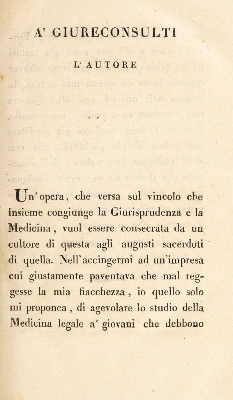 A’ GIURECONSULTI lì AUTORE u nJ opera, che versa sul vincolo che insieme congiunge la Giurisprudenza e là Medicina, vuol essere consociata da un cultore di questa agli augusti sacerdoti di quella. Nell’accingermi ad un’impresa cui giustamente paventava che mal reg¬ gesse la mia fiacchezza , io quello solo mi proponea, di agevolare lo studio della Medicina legale a' giovani che debbono