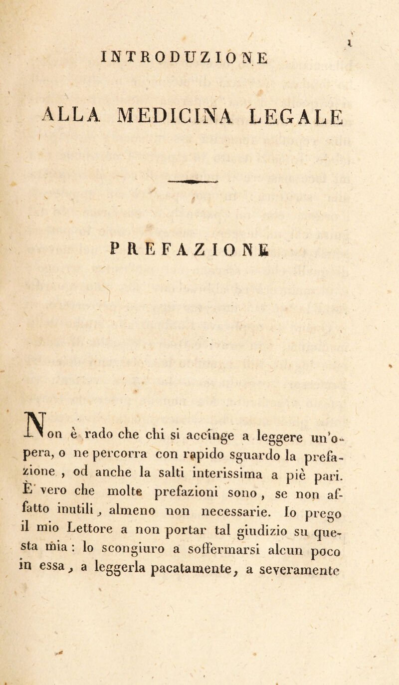 ALLA MEDICINA LEGALE PREFAZIONE •Non è rado che chi si accinge a leggere un'o¬ pera, o ne percorra con rapido sguardo la prefa¬ zione , od anche la salti interissima a piè pari. E vero che molte prefazioni sono , se non af¬ fatto inutili, almeno non necessarie. Io prego il mio Lettore a non portar tal giudizio su que¬ sta mia : lo scongiuro a soffermarsi alcun poco in essa, a leggerla pacatamente, a severamente /