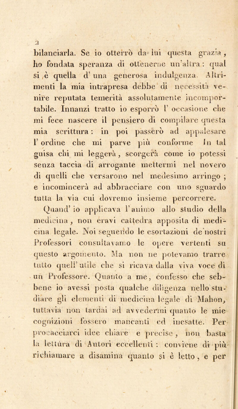 bilanciarla. Se io otterrò da lui questa grazia y ho fondata speranza di ottenerne un’altra : qual si /è quella d’ una generosa indulgenza. Altri¬ menti la mia intrapresa dehbe di necessita ve¬ nire reputata temerità assolutamente incompor¬ tabile. Innanzi tratto io esporrò 1 occasione che mi fece nascere il pensiero di compilare questa mia scrittura : in poi passerò ad appalesare T ordine che mi parve più conforme In tal guisa chi mi leggerà, scorgerà come io potessi senza taccia di arrogante mettermi nel novero di quelli che versarono ne! medesimo arringo ; e incomincerà ad abbracciare con uno sguardo tutta la via cui dovremo insieme percorrere. Quand’io applicava l’animo allo studio della medicina , non eravi cattedra apposita di medi¬ cina ledale. Noi seguendo le esortazioni de nostri Professori consultavamo le opere vertenti su questo argomento. Ma non ne potevamo trarre tutto quell’ utile che si ricava dalla viva voce di un Professore. Quanto a me, confesso che seb¬ bene io avessi posta qualche diligenza nello stu¬ diare gli elementi di medicina legale di Mahon, tuttavia non tardai ad avvedermi quanto le mie cognizioni fossero mancanti ed inesatte. Per procacciarci idee chiare e precise , non basta la lettura di Autori eccellenti: conviene dì più richiamare a disamina quanto si è letto , e per
