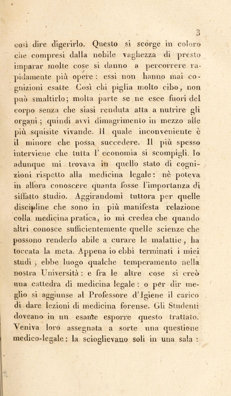 così dire digerirlo. Questo si scorge in coloro che compresi dalla nobile vaghezza di presto imparar molte cose si danno a percorrere ra¬ pidamente più opere : essi non hanno mai co¬ gnizioni esatte Così chi piglia molto cibo, non può smaltirlo ; molta parte se ne esce fuori del corpo senza che siasi rendala atta a nutrire gli. organi ; quindi avvi dimagrimento in mezzo alle più squisite vivande. 11 quale inconveniente è il minore che possa succedere. Il più spesso interviene che tutta 1 economia si scompigli. Io adunque mi trovava in quello stato di cogni¬ zioni rispetto alla medicina legale: nè poteva in allora conoscere quanta fosse l’importanza di siffatto studio. Aggirandomi tuttora per quelle discipline che sono in più manifesta relazione colla medicina pratica, io mi credea che quando altri conosce sufficientemente quelle scienze che possono renderlo abile a curare le malattie, ha toccata la meta. Appena io ebbi terminati i miei studi , ebbe luogo qualche temperamento nella nostra Università : e fra le altre cose si creò una cattedra di medicina legale : o pér dir me¬ glio si aggiunse al Professore d’igiene il carico di dare lezioni di medicina forense. Gli Studenti doveano in un esalile esporre questo trattato. Veniva loro assegnata a sorte una questione medico-legale : la scioglievano soli in una sala :