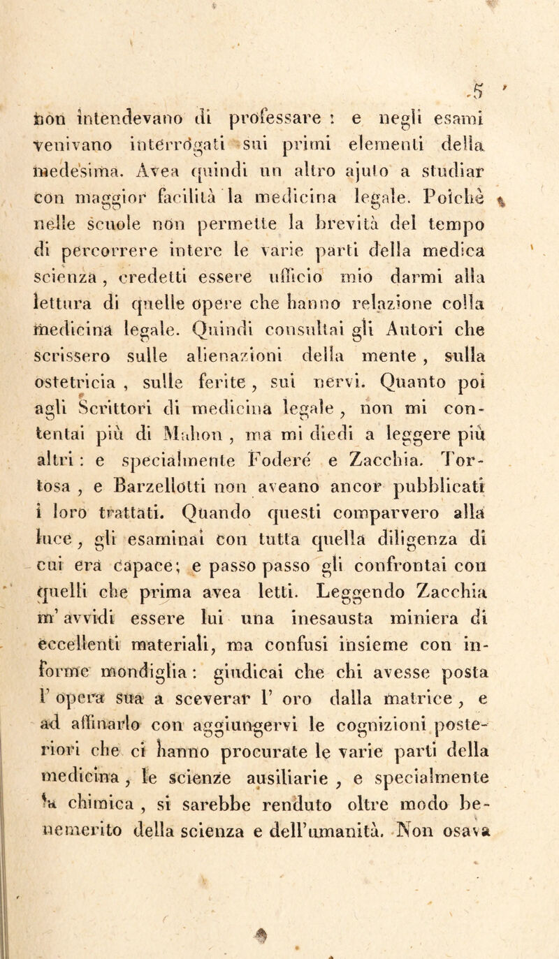 non intendevano di professare : e negli esami venivano interrogati sui primi elementi delia medesima. Avea quindi un altro ajuto a studiar con maggior facilità la medicina legale. Poiché % nelle scuole non permette la brevità del tempo di percorrere intere le varie parti della medica scienza, credetti essere ufficio mio darmi alla lettura di quelle opere che hanno relazione colla medicina legale. Quindi consultai gli Autori che scrissero sulle alienazioni della mente , sulla ostetricia , sulle ferite, sui nervi. Quanto poi agli Scrittori di medicina legale , non mi con¬ tentai più di Mfthon , ma mi diedi a leggere più altri : e specialmente Fodere e Zacchia. Tor¬ bosa , e Barzelletti non aveano ancor pubblicati i loro trattati. Quando questi comparvero alla luce , gli esaminai con tutta quella diligenza di cui era Capace; e passo passo gli confrontai con quelli che prima avea letti. Leggendo Zacchia m’avvidi essere lui una inesausta miniera di eccellenti materiali, ma confusi insieme con in¬ forme mondiglia : giudicai che chi avesse posta 1 opera sua a sceverar P oro dalla matrice , e ad affinarlo con aggiungervi le cognizioni poste¬ riori che ci hanno procurate le varie parti della medicina , le scienze ausiliarie , e specialmente hi chimica , si sarebbe renduto oltre modo be¬ nemerito della scienza e deH’umanità. Non osava