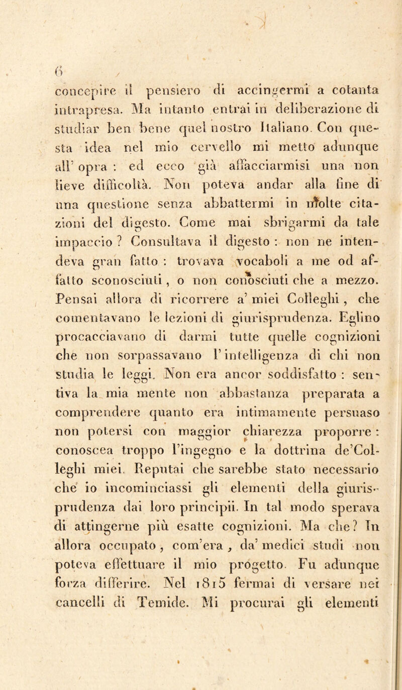 intrapresa. Ma intanto entrai in deliberazione di studiar ben bene quel nostro Italiano. Con que¬ sta idea nel mio cervello mi metto adunque air opra : ed ecco già allacciarmi si una non lieve difficoltà. Non poteva andar alla fine di una questione senza abbattermi in nfolte cita¬ zioni del digesto. Come mai sbrigarmi da tale imoaccio ? Consultava il digesto : non ne inten- deva gran fatto : trovava vocaboli a me od af¬ fatto sconosciuti, o non conosciuti che a mezzo. Pensai allora di ricorrere a’ miei Colleglli, che contentavano le lezioni di giurisprudenza. Eglino procacciavano di darmi tutte quelle cognizioni che non sorpassavano l’intelligenza di chi non studia le leggi. Non era ancor soddisfatto : sen¬ tiva la mia mente non abbastanza preparata a comprendere quanto era intimamente persuaso non potersi con maggior chiarezza proporre : conoscea troppo l’ingegno e la dottrina de’Col- leghi miei. Reputai che sarebbe stato necessario che io incominciassi gli elementi della giuris¬ prudenza dai loro principii. In tal modo sperava di attingerne più esatte cognizioni. Ma che? In allora occupato , com’era , da’ medici studi non poteva effettuare il mio progetto Fu adunque forza differire. Nel i8i5 fermai di versare net cancelli di Temide. Mi procurai gli elementi