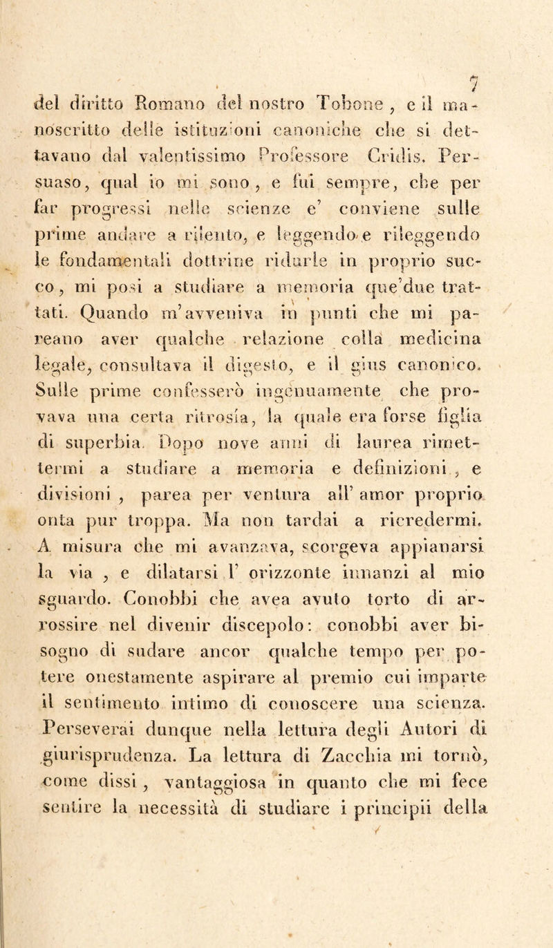1 del diritto Romano del nostro Tonane , e il ma¬ noscritto delle istituzioni canoniche che si det¬ tavano dal valentissimo Professore Gridi s. Per¬ suaso, qual io mi sono, e fui sempre, che per far progressi nelle scienze e’ conviene sulle prime andare a rilento, e leggendole rileggendo le fondamentali dottrine ridurle in proprio suc¬ co, mi posi a studiare a memoria que’due trat¬ tati. Quando m’avveniva in punti che mi pa- reano aver qualche relazione colla medicina ledale, consultava il difesso, e il eius canonico. Sulle prime confesserò ingenuamente che pro¬ vava una certa ritrosia, la quale era forse figlia di superbia. Dopo nove anni di laurea rimet¬ termi a studiare a memoria e definizioni., e divisioni , parea per ventura all’ amor proprio onta pur troppa. Ma non tardai a ricredermi. A misura che mi avanzava, scorgeva appianarsi la via , e dilatarsi 1 orizzonte innanzi al mio sguardo. Conobbi che avea avuto torto di ar¬ rossire nel divenir discepolo: conobbi aver bi¬ sogno di sudare ancor qualche tempo per po¬ tere onestamente aspirare al premio cui imparte il sentimento intimo di conoscere una scienza. Perseverai dunque nella lettura degli Autori di giurisprudenza. La lettura di Zacchia mi tornò, come dissi, vantaggiosa in quanto che mi fece sentire la necessità di studiare i principi! della