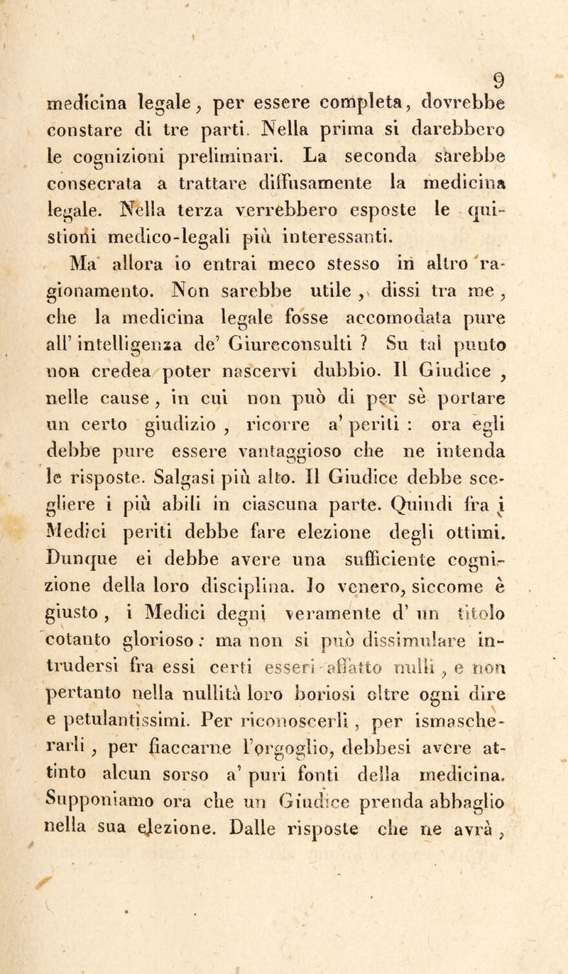 medicina legale , per essere completa, dovrebbe constare di tre parti. Nella prima si darebbero le cognizioni preliminari. La seconda sarebbe consecrata a trattare diffusamente la medicina legale. Nella terza verrebbero esposte le que¬ stioni medico-legali più interessanti. Ma allora io entrai meco stesso in altro ra- gionamento. Non sarebbe utile dissi tra me , che la medicina legale fosse accomodata pure all’ intelligenza de’ Giureconsulti ? Su tal punto non credea poter nascervi dubbio. Il Giudice , nelle cause , in cui non può di per se portare un certo giudizio , ricorre a’ periti : ora egli debbe pure essere vantaggioso che ne intenda le risposte. Salgasi più alto. Il Giudice debbe sce¬ gliere i più abili in ciascuna parte. Quindi fra i Medici periti debbe fare elezione degli ottimi. Dunque ei debbe avere una sufficiente cogni¬ zione della loro disciplina. Io venero, siccome è giusto , i Medici degni veramente d’ un titolo cotanto glorioso : ma non si può dissimulare in¬ trudersi fra essi certi esseri'affatto nulli, e non pertanto nella nullità loro boriosi oltre ogni dire e petulantissimi. Per riconoscerli, per Smasche¬ rarli , per fiaccarne l’orgoglio, debbesi avere at¬ tinto alcun sorso a’ puri fonti della medicina. Supponiamo ora che un Giudice prenda abbaglio nella sua elezione. Dalle risposte che ne avrà ,