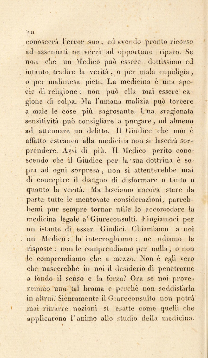 conoscerà Perror suo , ed avendo protHo ricórso ad assennati ne verrà ad opportuno riparo. Se non clie un Medico pud essere dottissimo ed intanto tradire la verità , o per inala cupidigia , o per malintesa pietà. La medicina è una spe¬ cie di religione : non pud ella mai essere ca¬ gione di colpa. Ma Fumana malizia pud torcere a male le cose più sagrosante. Lina sragionata sensitività pud consigliare a purgare ; od almeno ad attenuare un delitto. Il Giudice che non è affatto estraneo alla medicina non si lascerà sor¬ prendere. Avvi di più. Il Medico perito cono¬ scendo che il Giudice per la-sua dottrina è so¬ pra ad ogni sorpresa y non si attenterebbe mai di concepire il disegno di disformare o tanto o quanto la verità. Ma lasciamo ancora stare da parte tutte le mentovate considerazioni, parreb- bemi pur sempre tornar utile lo accomodare la medicina legale a’ Giureconsulti. Fingiamoci per un istante di esser Giudici. Chiamiamo a noi un Medico : lo interroghiamo : ne udiamo le risposte : non le comprendiamo per nulla y o non le comprendiamo che a mezzo. Non è egli vero che nascerebbe in noi il desiderio di penetrarne a fondo il senso e la forza? Ora se noi prove¬ remmo una tal brama e perchè non soddisfarla in altrui? Sicuramente il Giureconsulto non potrà mai ritrarre nozioni sì esatte come quelli che applicarono ì animo allo studio della medicina.