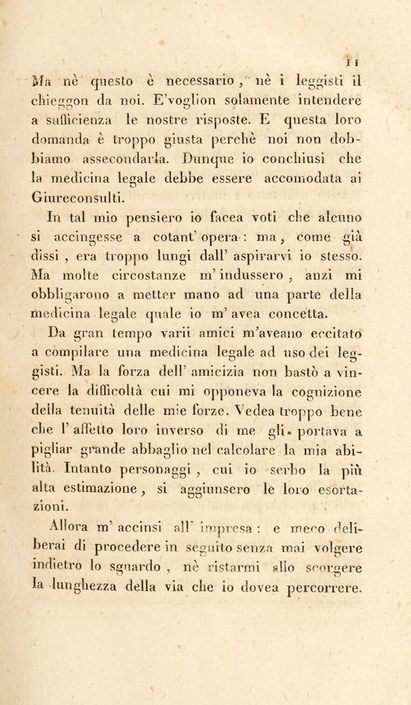 Ma nè questo è necessario , ' uè i leghisti lì chieggon da noi. E’voglion solamente intendere a sufficienza le nostre risposte. E questa loro domanda è troppo giusta perché noi non dob¬ biamo assecondarla. Dunque io conchiusi che la medicina legale debbe essere accomodata ai Giureconsulti. In tal mio pensiero io facea voti che alcuno si accingesse a cotanE opera : ma, come già dissi , era troppo lungi dall’ aspirarvi io stesso. Ma molte circostanze m indussero ? anzi mi obbligarono a metter mano ad una parte della medicina legale quale io m’ avea concetta. Da gran tempo varii amici nEaveano eccitato a compilare una medicina legale ad uso dei leg- gisti. Ma la forza dell7 amicizia non bastò a vin¬ cere la difficoltà cui mi opponeva la cognizione della tenuità delle mie forze. Vedea troppo bene che l’affetto loro inverso di me gli* portava a pigliar grande abbaglio nel calcolare la mia abi¬ lità. Intanto personaggi y cui io serbo la più alta estimazione, si aggiunsero le loro esorta¬ zioni. Allora m’ accinsi all impresa : e meco deli¬ berai di procedere in séguito senza mai volgere indietro lo sguardo , nè ristarmi allo scorgere la lunghezza della via che io dovea percorrere.