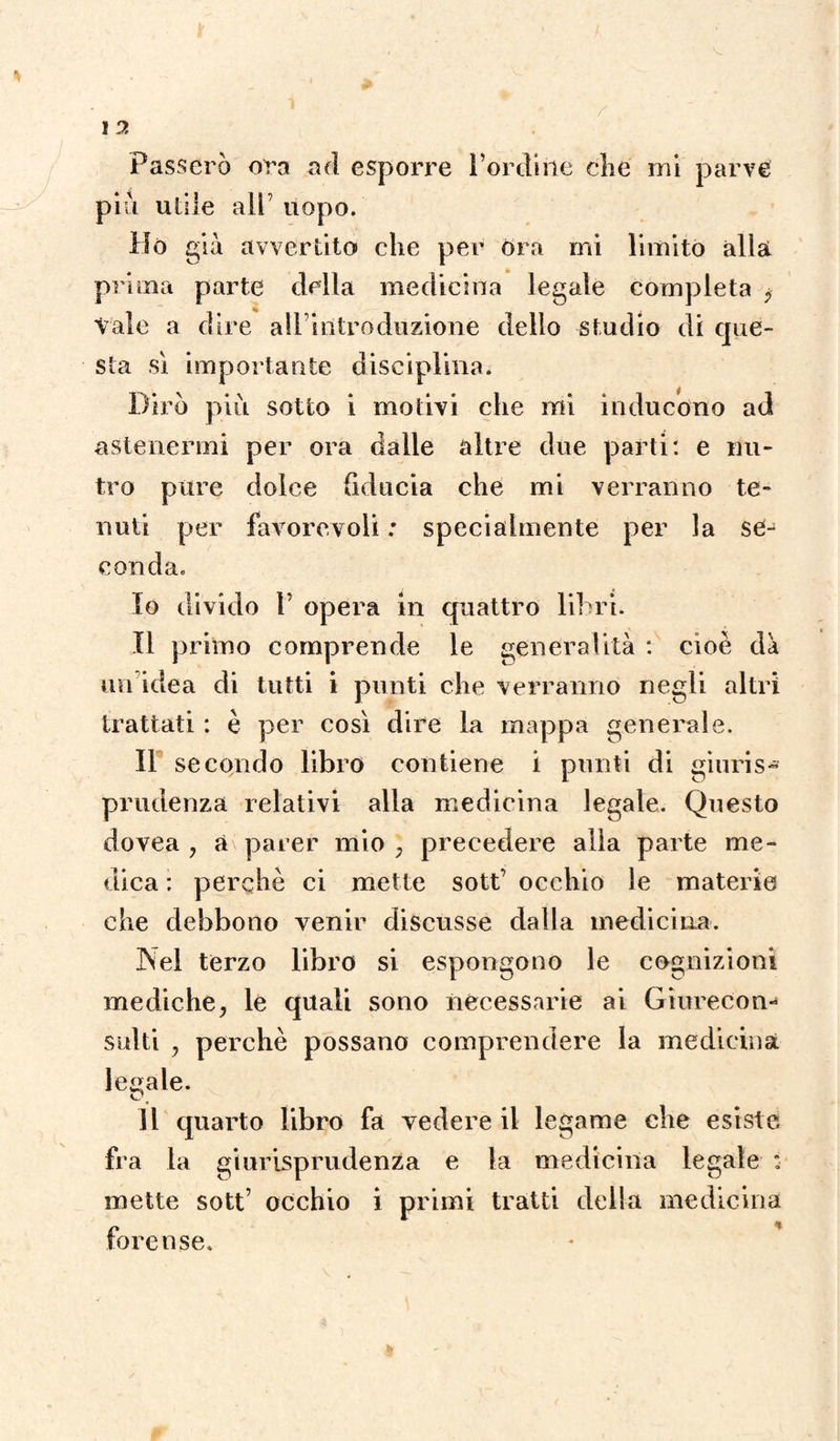 Passerò ora ad esporre l’ordine che mi parve più utile all’ uopo. Ho giù avvertito che per Ora mi limito alla prima parte della medicina legale completa <, Vale a dire all introduzione dello studio di que¬ sta sì importante disciplina. Dirò più sotto i motivi che mi inducono ad astenermi per ora dalle altre due parti: e nu¬ tro pure dolce fiducia che mi verranno te¬ nuti per favorevoli ; specialmente per la se¬ conda. 10 divido T opera in quattro libri. 11 primo comprende le generalità : cioè da un'idea di tutti i punti che verranno negli altri trattati : è per così dire la mappa generale. Il secondo libro contiene i punti di giuris¬ prudenza relativi alla medicina legale. Questo dovea , a parer mio , precedere alla parte me¬ dica : perchè ci mette sott’ occhio le materie che debbono venir discusse dalla medicina. Nei terzo libro si espongono le cognizioni mediche, le quali sono necessarie ai Giurecon¬ sulti , perchè possano comprendere la medicina legale. 11 quarto libro fa vedere il legame che esiste fra la giurisprudenza e la medicina legale : mette sott’ occhio i primi tratti della medicina forense.