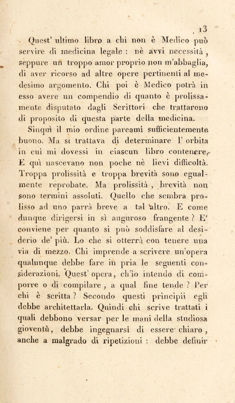 Quest’ ultimo libro a chi non è Medico può servire di medicina legale : nè avvi necessità , seppure un troppo amor proprio non m’abbaglia, di aver ricorso ad altre opere pertinenti al me¬ desimo argomento. Chi poi è Medico potrà in esso avere un compendio di quanto è prolissa¬ mente disputato dagli Scrittori che trattarono di proposito di questa parte della medicina. Sinqm il mio ordine pareami sufficientemente buono. Ma si trattava di determinare 1’ orbita in cui mi dovessi in ciascun libro contenere^ E qui nascevano non poche nè lievi difficoltà. Troppa prolissità e troppa brevità sono egual¬ mente reprobate. Ma prolissità , brevità non sono termini assoluti. Quello che sembra pro¬ lisso ad uno parrà breve a tal 'altro. E come dunque dirigersi in sì auguroso frangente ? E' conviene per quanto si può soddisfare al desi¬ derio de5 più. Lo che si otterrà con tenere una via di mezzo. Chi imprende a scrivere un’opera qualunque dehbe fare in pria le seguenti con- m siderazioni. Quest' opera, eh io intendo di com¬ porre o di compilare , a qual fine tende ì Ter chi è scritta ? Secondo questi principii egli debbe architettarla. Quindi chi scrive trattati i quali debbono versar per le mani della studiosa gioventù, debbe ingegnarsi di essere* chiaro , anche a malgrado di ripetizioni : debbe definir (