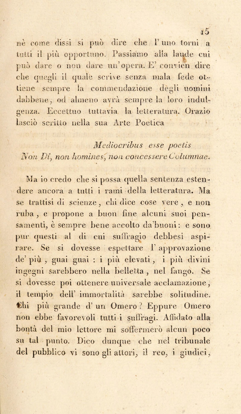 i5 come dissi si può dire che l’uno torni a tutti il piu opportuno. Passiamo alla laude cui può dare o non dare un’opera. E’ eomien dire che quegli il quale scrive senza mala fede ot¬ tiene sempre la commendazione degli uomini dabbene, od almeno avrà sempre la loro indul¬ genza. Eccettuo tuttavia la letteratura. Orazio lasciò scritto nella sua Arte Poetica Mediocribus esse poetis Non Di, non homines, non concessene Cuiumnae. Ma io credo che si possa quella sentenza esten¬ dere ancora a tutti i rami della letteratura. Ma se trattisi di scienze, chi dice cose vere , e non ruba , e propone a buon fine alcuni suoi pen¬ samenti, è sempre bene accolto da buoni : e sono pur questi al di cui suffragio dehbesi aspi¬ rare. Se si dovesse espettare P approvazione de’ più , guai guai : i più elevati, i più divini ingegni sarebbero nella belletta , nel fango. Se si dovesse poi ottenere universale acclamazione, il tempio dell’ immortalità sarebbe solitudine. Chi più grande d’ un Omero ì Eppure Omero non ebbe favorevoli tutti i suffragi. Affidato alla bontà del mio lettore mi soffermerò alcun poco su tal punto. Dico dunque che nel tribunale