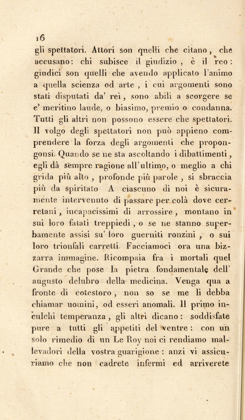 gli spettatori. Attori son quelli che citano } che accusano : chi subisce il giudizio , è il reo : giudici son quelli che avendo applicato F animo a quella scienza od arte , i cui argomenti sono stati disputati da’ rei , sono abili a scorgere se e’ meritino laude, o biasimo, premio o condanna. Tutti gli altri non possono essere che spettatori. Il volgo degli spettatori non può appieno com¬ prendere la forza degli argomenti che propoli - gonsi. Quando se ne sta ascoltando i dibattimenti y egli dà sempre ragione all’ultimo, o meglio a chi grida più atto y profonde più parole ,, si sbraccia più da spiritato A ciascuno di noi è sicura¬ mente intervenuto di passare p e me olà dove cem retani > incapacissimi di arrossire , montano in sui loro fatati treppiedi , o se ne stanno super¬ bamente assisi su’ ioro guerniti ronzini , o sui loro trionfali carretti. Facciamoci ora una biz¬ zarra immagine. Ricompaia fra i mortali quel Grande che pose la pietra fondamentale dell’ augusto delubro della medicina. Venga qua a fronte di cotesloro, non so se me li debba chiamar uomini, od esseri anomali. Il primo in¬ culchi temperanza , gli altri dicano : soddisfate pure a tutti gli appetiti del ventre : con un solo rimedio di un Le Roy noi ci rendiamo mal¬ levadori della vostra guarigione : anzi vi assicu- riamo che non cadrete infermi ed arriverete
