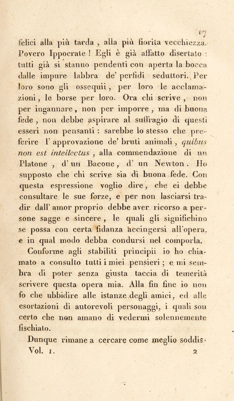 felici alla più tarda , alia più fiorita vecchiezza. Povero Ippocrate ! Egli è già allatto disertato : tutti già si stanno pendenti con aperta la bocca dalle impure labbra de’ perfidi seduttori. Per loro sono gli ossequii , per loro le acclama¬ zioni , le borse per loro. Ora chi scrive , non per ingannare, non per imporre , ma di buona fede , non debbe aspirare al suffragio di questi esseri non pensanti : sarebbe lo stesso che pre¬ ferire f approvazione de’ bruti animali, quibus non est intellectus , alla commendazione di un. Platone , d’un Bacone , d’ un Newton . Ho supposto che chi scrive sia di buona fede. Con questa espressione voglio dire, che ei debbe consultare le sue forze, e per non lasciarsi tra¬ dir dall’ amor proprio debbe aver ricorso a per¬ sone sagge e sincere , le quali gli significhino se possa con certa fidanza accingersi all’opera, e in qual modo debba condursi nel comporla. Conforme agli stabiliti principii io ho chia- maio a consulto tutti i miei pensieri ; e mi sem¬ bra di poter senza giusta taccia di temerità scrivere questa opera mia. Alla fin fine io non fo che ubbidire alle istanze degli amici, ed alle esortazioni di autorevoli personaggi, i quali son certo che non amano di vedermi solennemente fischiato. Dunque rimane a cercare come meglio soddis -