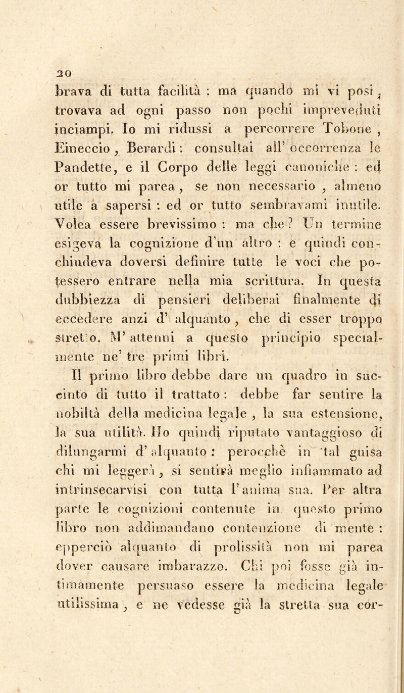 V-to 20 brava di tutta facilità : ma quando mi vi posi , trovava ad ogni passo non pochi impreveduti inciampi. Io mi ridussi a percorrere Tobone , Eineccio , Berardi : consultai all’ occorrenza le or tutto mi parea , se non necessario , almeno utile a sapersi : ed or tutto sembravamo inutile. Volea essere brevissimo: ma che? Un termine esigeva la cognizione d’un altro : e quindi con¬ chiudeva doversi definire tutte le voci che po¬ tessero entrare nella mia scrittura. In questa dubbiezza di pensieri deliberai finalmente eh eccedere anzi d’ alquanto , che di esser troppo stretto. M5 attenni a questo principio special¬ mente ne’ tre primi libri. Il primo libro debbe dare un quadro in suc¬ cinto di tutto il trattato : debbe far sentire la nobiltà della medicina ledale , la sua estensione, la sua utilità. Ho quindi riputato vantaggioso di dilungarmi d’alquanto ; perocché in 'tal guisa chi mi leggerà , si sentirà meglio infiammato ad intrinsecarvisi con tutta V anima sua. Per altra parte le cognizioni contenute in questo primo libro non addimandano contenzione di mente : epperciò alquanto di prolissità non mi parea dover causare imbarazzo. Chi poi fosse già in¬ timamente persuaso essere la medicina legale utilissima , e ne vedesse già la stretta sua cor-