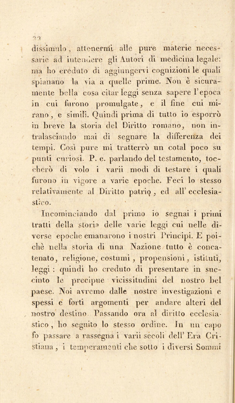 dissimulo , attenermi alle pure materie neces¬ sarie ad intendere gli Autori di medicina legale: ma ho creduto di aggiungervi cognizioni le quali spianano la via a quelle prime. Non è sicura¬ mente bella cosa citar leggi senza sapere l’epoca in cui furono promulgate, e il line cui mi¬ rano , e simili. Quindi prima di tutto io esporrò in breve la storia del Diritto romano, non in¬ tralasciando mai di segnare la deferenza dei tempi. Così pure mi tratterrò un cotal poco su punti curiosi. P. e. parlando del testamento, toc¬ cherò di volo i varii modi di testare i quali furono in vigore a varie epoche. Feci lo stesso relativamente al Diritto patrio , ed ali’ ecclesia¬ stico. . v Incominciando dal primo io segnai i primi tratti della storia delle varie leggi cui nelle di¬ verse epoche emanarono i nostri Principi. E poi¬ ché nella storia di una Nazione tutto è conca¬ tenato, religione, costumi , propensioni, istituti, leggi : quindi ho creduto di presentare in suc¬ cinto le precipue vicissitudini del nostro bel paese. Noi avremo dalle nostre investigazioni e spessi e forti argomenti per andare alteri del nostro destino Passando ora al diritto ecclesia¬ stico , ho seguito lo stesso ordine, in un capo fo passare a rassegna i varii secoli dell’Era Cri¬ stiana , i temperamenti che sotto i diversi Sommi