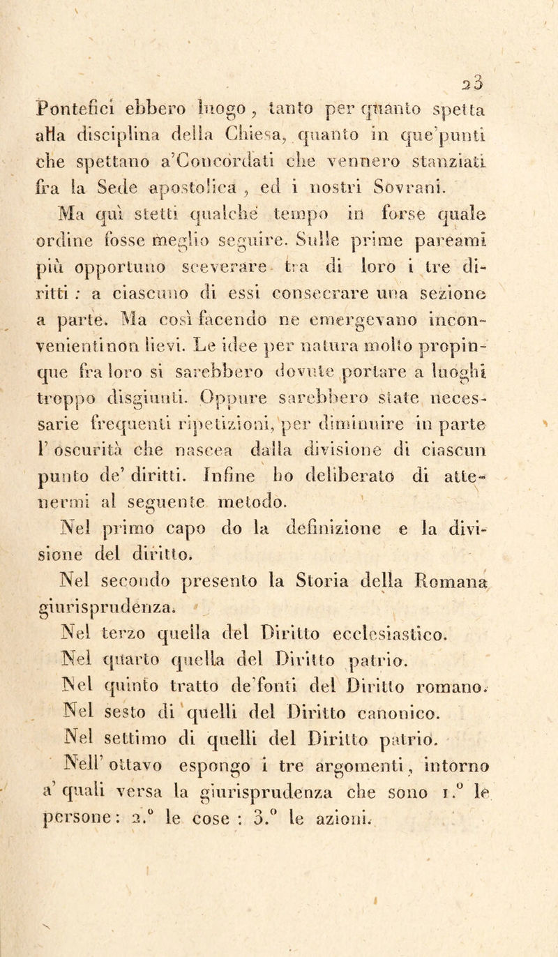 Q 20 Pontefici ebbero luogo, tanto per quanto spetta aHa disciplina delia Chiesa, quanto in que’punti che spettano a’Concòrdati che vennero stanziati fra la Sede apostolica , ed i nostri Sovrani. Ma qui stetti, qualche tempo io forse quale ordine fosse meglio seguire. Sulle prime pareàmi più opportuno sceverare tra di loro i tre di¬ ritti : a ciascuno di essi consacrare una sezione a parte. Ma così facendo ne emergevano incon¬ venienti non lievi. Le idee per natura inolio propin¬ que fra loro si sarebbero dovute portare a luoghi troppo disgiunti. Oppure sarebbero siate neces¬ sarie frequenti ripetizioni, per diminuire in parte f oscurità che nascea dalla divisione di ciascun V punto de7 diritti. Infine ho deliberato di atte¬ nermi al seguente metodo. O Nel primo capo do la definizione e la divi¬ sione del diritto. Nel secondo presento la Storia della Romana giurisprudènza* Nel terzo quella del Diritto ecclesiastico. Nel quarto quella del Diritto patrio. Nel quinto tratto de fonti del Diritto romano. Nel sesto di quelli del Diritto canonico. Nel settimo di quelli del Diritto patrio. Nell1 ottavo espongo i tre argomenti, intorno a’quali versa la giurisprudenza che sono i .° le persone: 2.0 le cose: 3.° le azioni.