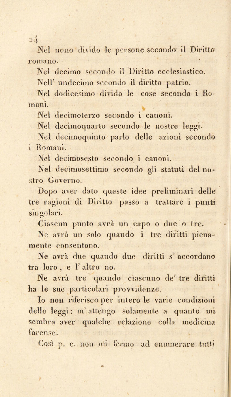 Ne! nono divido le persone secondo il Diritto romano. Nel decimo secondo il Diritto ecclesiastico. Nell’ undecimo secondo il diritto patrio. Nel dodicesimo divido le cose secondo i Ro¬ mani. Nel decimoterzo secondo i canoni. Nel decimoquarto secondo le nostre leggi. Nel decimoquinto parlo delle azioni secondo i Romani. Nel decimosesto secondo i canoni. Nel deeimosettimo secondo gli statuti del no¬ stro Governo. Dopo aver dato queste idee preliminari delle tre ragioni di Diritto passo a trattare i punti singolari. Ciascun punto avrà un capo o due o tre. Ne avrà un solo quando i tre diritti piena¬ mente consentono. Ne avrà due quando due diritti s? accordano tra loro , e V altro no. Ne avrà tre quando ciascuno de’ tre diritti ha le sue particolari provvidenze. Io non riferisco per intero le varie condizioni delle leggi : m’ attengo solamente a quanto mi sembra aver qualche relazione colla medicina forense. Così p. e. non mi fermo ad enumerare tutti