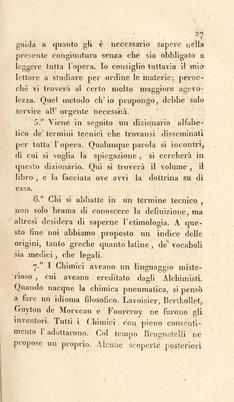 N guida a quanto gli è necessario sapere nella presente congiuntura senza che sia obbligato a leggere tutta l’opera. Io consiglio tuttavia ìl mio lettore a studiare per ordine le materie; peroc¬ ché vi troverà al certo molto maggiore agevo¬ lezza. Quel metodo ch’io propongo, debbo solo Servire all’ urgente necessità. 5. ° Viene in seguito un dizionario aliai) e - * v # / tieo de’ termini tecnici che trovansi disseminati ✓ per tutta l’opera. Qualunque parola si incontri, di cui si voglia la spiegazione , si cercherà in questo dizionario. Qui si troverà il volume , il libro , e la facciata ove avvi la dottrina su di essa. 6. ° Chi si abbatte in un termine tecnico , non solo brama di conoscere la definizione, ma altresì desidera di saperne l’etimologia. A que¬ sto fine noi abbiamo proposto un indice delle origini, tanto greche quanto latine , de’ vocaboli sia medici, che legali. 7 ° I Chimici aveano un linguaggio miste¬ rioso , cui aveano ereditato dagli Alchimisti. Quando nacque la chimica pneumatica, si pensò a fare un idioma filosofico. Lavoisier, Bertholìet, Guyton de Morveau e Fourcroy ne furono gli inventori. Tutti i Chimici con pieno consenti¬ mento 1 adottarono. Col tempo Brugnatelìi ne propose un proprio. Alcune scoperte posteriori