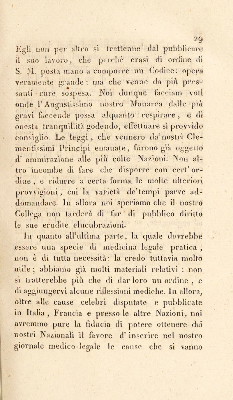 Egli non per altro si trattenne da! pubblicare il suo lavoro , che perchè erasi di ordine di 3. M. posta mano a comporre un Codice: opera meramente grande : ma che venne da piu pres¬ santi cure sospesa. Noi dunque facciami voti onde l’Augustissimo nostro Monarca dalie più gravi faccende possa alquanto respirare , e di onesta tranquillità godendo, effettuare sì provsido consiglio Le team , che vennero da'nostri Cle- nientissimi Principi emanate, furono già oggetto d ammirazione alle più colte Nazioni. Non al¬ tro incombe di fare che disporre con ceri’ or¬ dine , e ridurre a certa forma le molte ulteriori provvigioni, cui la varietà de’tempi parve ad- domandare. In allora noi speriamo che il nostro Collega non tarderà di far di pubblico diritto le sue erudite elucubrazioni. In quanto all’ultima parte, la quale dovrebbe essere una specie di medicina legale pratica , non è di tutta necessità: la credo tuttavia molto utile ; abbiamo già molti materiali relativi : non si tratterebbe più che di dar loro un ordine , e di aggiungervi alcune riflessioni mediche. In allora, oltre alle cause celebri disputate e pubblicate in Italia , Francia e presso le altre Nazioni^ noi avremmo pure la fiducia di potere ottenere dai nostri Nazionali il favore d inserire nel nostro giornale medico-legale le cause che si vanno