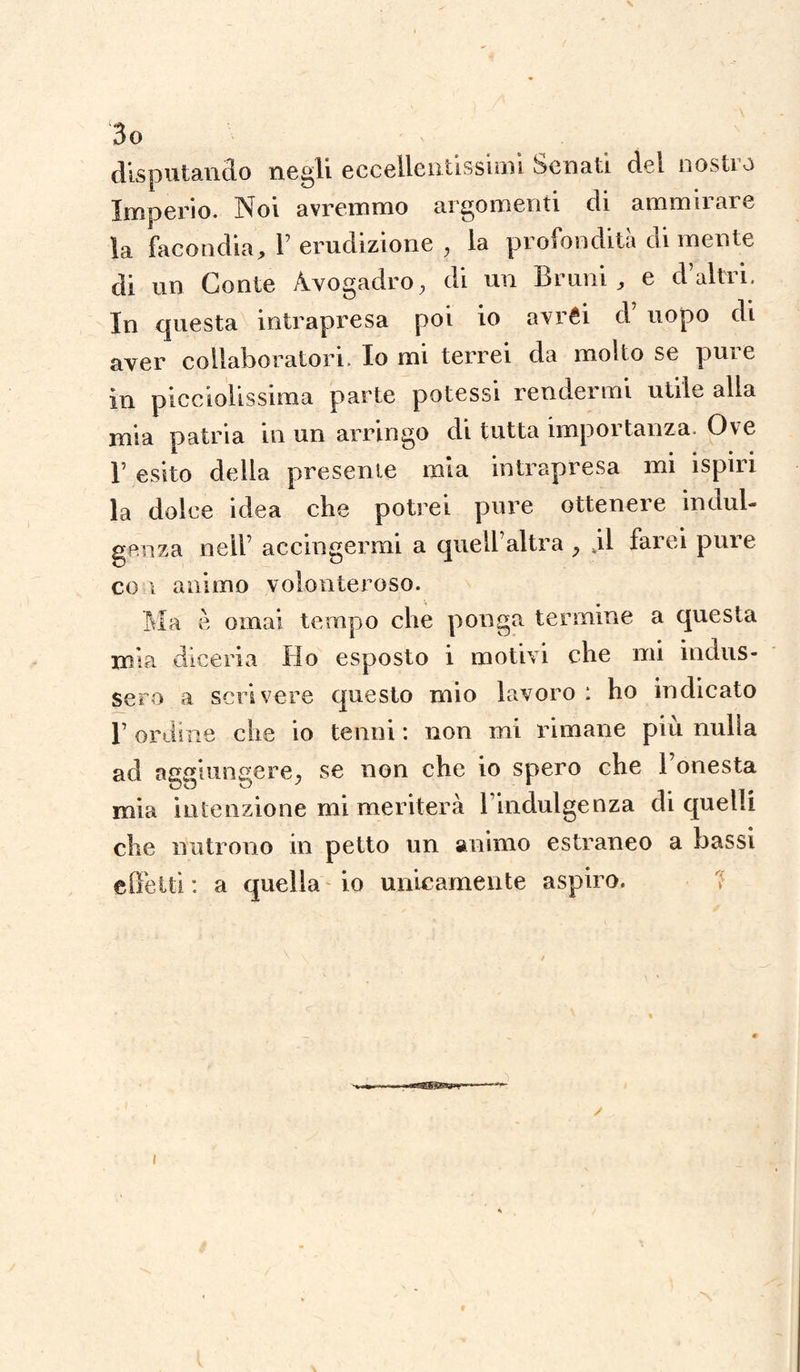 \ 3o disputando negli eccellentissimi Senati del nostro Imperio. Noi avremmo argomenti di ammirare la facondia, Y erudizione , la profondità di mente di un Conte Àvogadro, di un Bruni, e d’altri. In questa intrapresa poi io avréi d uopo di aver collaboratori. Io mi terrei da molto se pure in picciolissima parte potessi rendermi utile alla mia patria in un arringo di tutta importanza. Ove r esito della presente mia intrapresa mi ispiri la dolce idea che potrei pure ottenere indul¬ genza nell’ accingermi a quell’altra , vil farei pure co ì animo volonteroso. Ma è ornai tempo che ponga termine a questa mia diceria Ho esposto i motivi che mi indus¬ sero a scrivere questo mio lavoro : ho indicato 1’ ordine che io tenni : non mi rimane più nuda ad aggiungere, se non che io spero che l’onesta mia intenzione mi meriterà l’indulgenza di quelli che nutrono in petto un animo estraneo a bassi effetti : a quella io unicamente aspiro. i