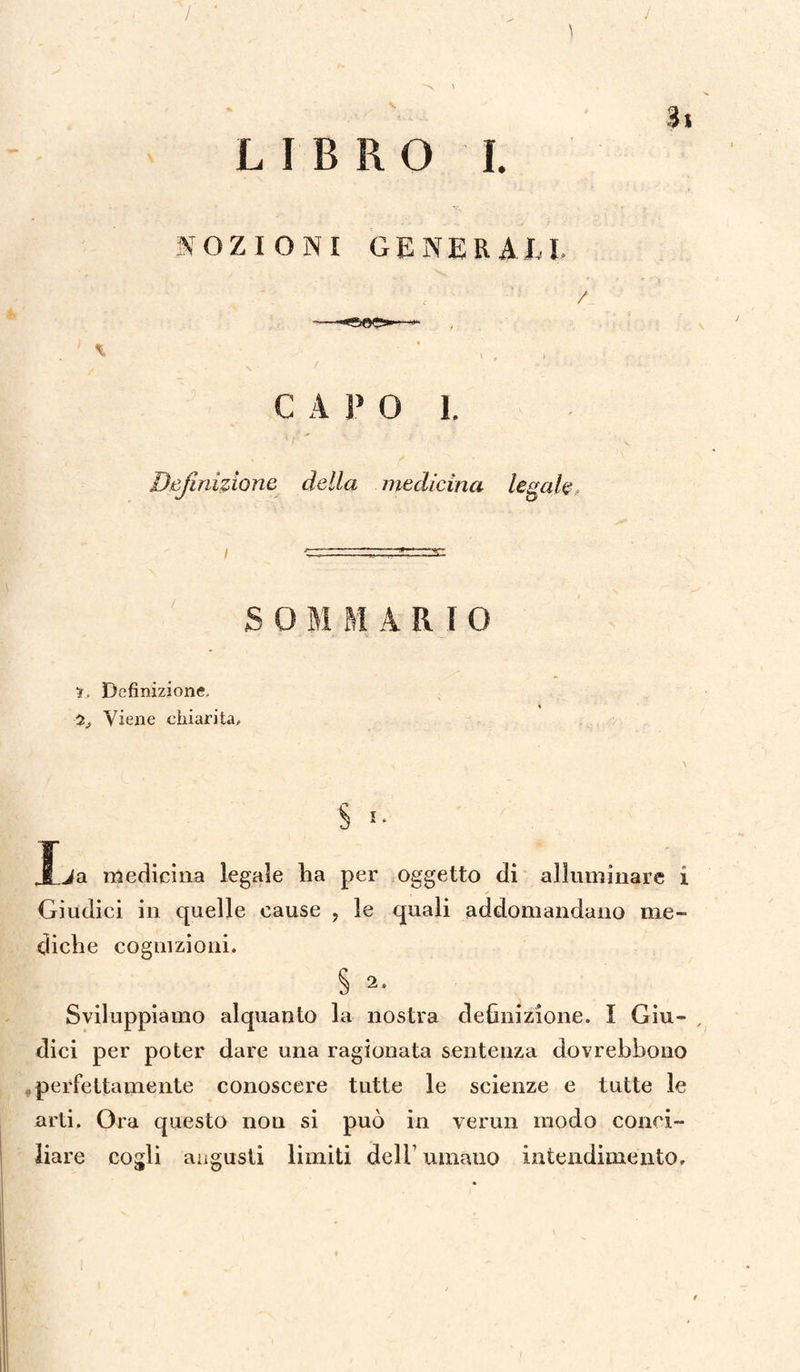 ) 4 'N ' LIBRO I. \ NOZIONI GENERALI. / C A P O 1. Definizione della medicina legale 8 0 MM ARIO •?, Definizione, 2, Viene chiarita. J.ja medicina legale ha per oggetto di alluminare i Giudici in quelle cause ? le quali addomandano me- diche cognizioni. § 2. Sviluppiamo alquanto la nostra definizione. I Giu¬ dici per poter dare una ragionata sentenza dovrebbono perfettamente conoscere tutte le scienze e tutte le arti. Ora questo non si può in verun modo conci¬ liare cogli augusti limiti dell’ umano intendimento. /