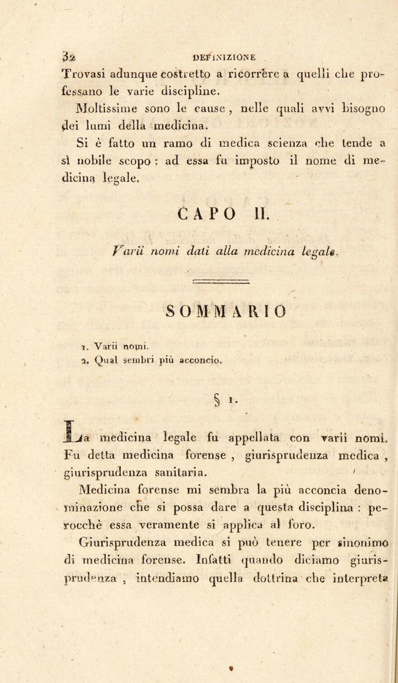 Trovasi adunque costretto a ricorrere a quelli che pro¬ fessano le varie discipline. Moltissime sono le cause , nelle quali avvi bisogno dei lumi della medicina. Si è fatto un ramo di medica scienza che tende a sì nobile scopo : ad essa fu imposto il nome di me¬ dicina legale. CAPO II. \ ‘ w C_ ' ' ^ N Varii nomi dati alia medicina legaie, SOMMARIO t. Varii nomi. 2. Qual sembri più acconcio. § Jja medicina legale fu appellata con varii nomi. Fu detta medicina forense , giurisprudenza medica , giurisprudenza sanitaria. 1 Medicina forense mi sembra la più acconcia deno¬ minazione che si possa dare a questa disciplina : pe¬ rocché essa veramente si applica al foro. Giurisprudenza medica si può tenere per sinonimo di medicina forense. Infatti quando diciamo giuris¬ prudenza , intendiamo quella dottrina che interpreta