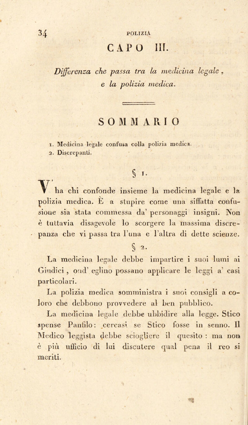 CAPO III. Differenza che passa tra la medicina legale , e la polizia medica. S 0 M M A R I O 1. Medicina legale confusa colla polizia medica, 2. Discrepanti. § f ha clii confonde insieme la medicina legale e la polizia medica. È a stupire come una siffatta confu¬ sione sia stata commessa da’ personaggi insigni. Non è tuttavia disagevole lo scorgere la massima discre¬ panza che vi passa tra runa e l’altra di dette scienze. La medicina legale debbe impartire i suoi lumi ai Giudici , ond’ eglino possano applicare le leggi a’ casi particolari. La polizia medica somministra i suoi consigli a co¬ loro che debbono provvedere al ben pubblico. La medicina legale debbe ubbidire alla legge. Stico spense Panfilo: .cercasi se Stico fosse in senno. Il Medico leggista debbe sciogliere il quesito : ma non è più ufficio di lui discutere qual pena il reo si ineriti.