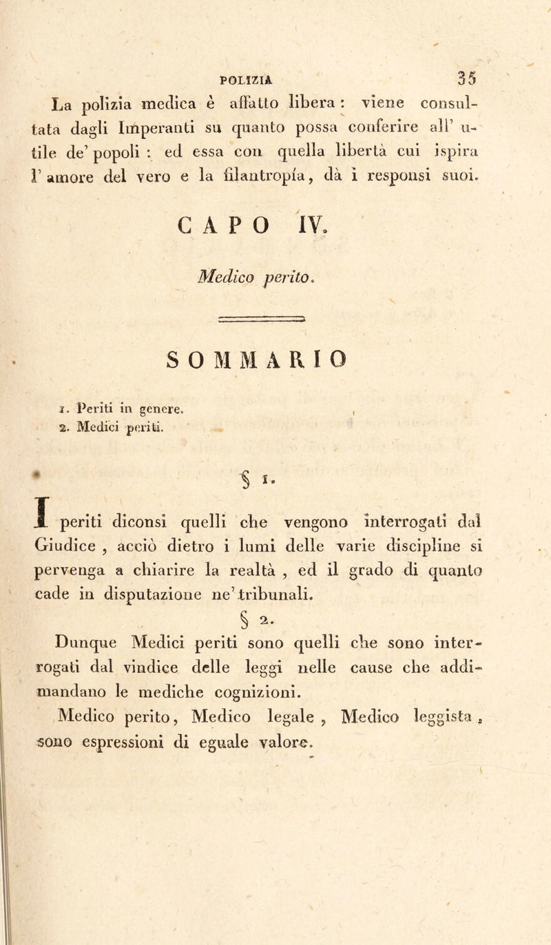 La polizia medica è alfa Ito libera : viene consul¬ tata dagli Imperanti su quanto possa conferire ali1 u- tile de’ popoli : ed essa con quella libertà cui ispira 1’ amore del vero e la filantropia, dà ì responsi suoi. CAPO IV. Medico perito. SOMMARIO ì. Periti in genere. , 2. Medici periti. § i. X periti diconsi quelli cbe vengono interrogati dal Giudice , acciò dietro i lumi delle varie discipline si pervenga a chiarire la realtà , ed il grado di quanto cade in deputazione ne7 tribunali. .§ Dunque Medici periti sono quelli che sono inter¬ rogati dal vindice delle leggi nelle cause cbe addi- mandano le mediche cognizioni. Medico perito, Medico legale ? Medico leggista a sono espressioni di eguale valore.