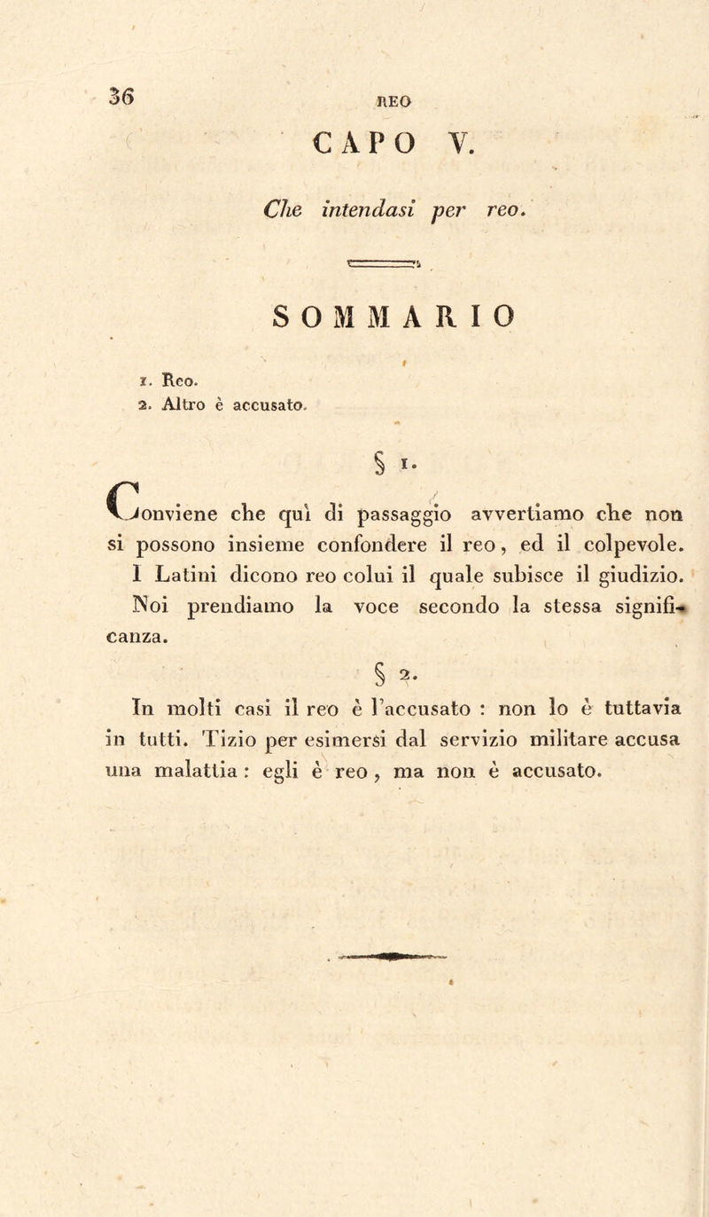 REO CAPO V. Che intendasi per reo. SOMMARIO x. Reo- 2. Altro è accusato. c S *• Conviene che qui di passaggio avvertiamo che non si possono insieme confondere il reo, ed il colpevole. 1 Latini dicono reo colui il quale subisce il giudizio. Noi prendiamo la voce secondo la stessa signifì-* canza. § 2- In molti casi il reo è Taccusato : non lo è tuttavia in tutti. Tizio per esimersi dal servizio militare accusa una malattia : egli è reo , ma non è accusato.