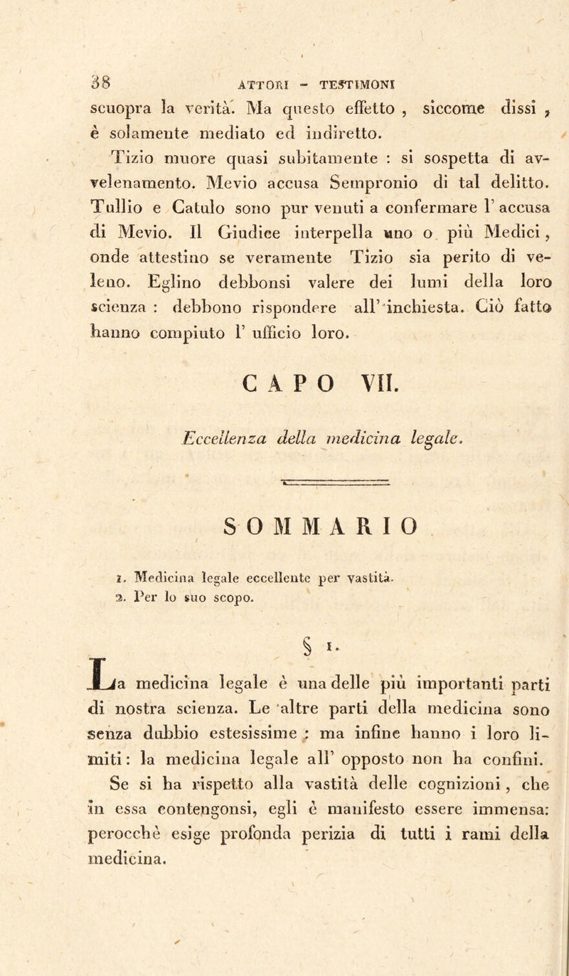scuopra la verità. Ma questo effetto , siccome dissi 7 è solamente mediato ed indiretto. Tizio muore quasi subitamente : si sospetta di av¬ velenamento. Mevio accusa Sempronio di tal delitto. Tullio e Gatulo sono pur venuti a confermare Y accusa di Mevio. Il Giudice interpella uno o più Medici, onde attestino se veramente Tizio sia perito di ve¬ leno. Eglino debbonsi valere dei lumi della loro scienza : debbono rispondere all’ inchiesta. Ciò fatto hanno compiuto 1’ ufficio loro. CAPO VII. Eccellenza della medicina legale. SOMMARIO 2. Medicina legale eccellente per vastità. 2. Per lo suo scopo. L S 1 a medicina legale è una delle più importanti parti di nostra scienza. Le altre parti della medicina sono senza dubbio estesissime : ma infine hanno i loro li¬ miti : la medicina legale all’ opposto non ha confini. Se si ha rispetto alla vastità delle cognizioni, che in essa eontengonsi, egli è manifesto essere immensa: perocché esige profonda perizia di tutti i rami della medicina.