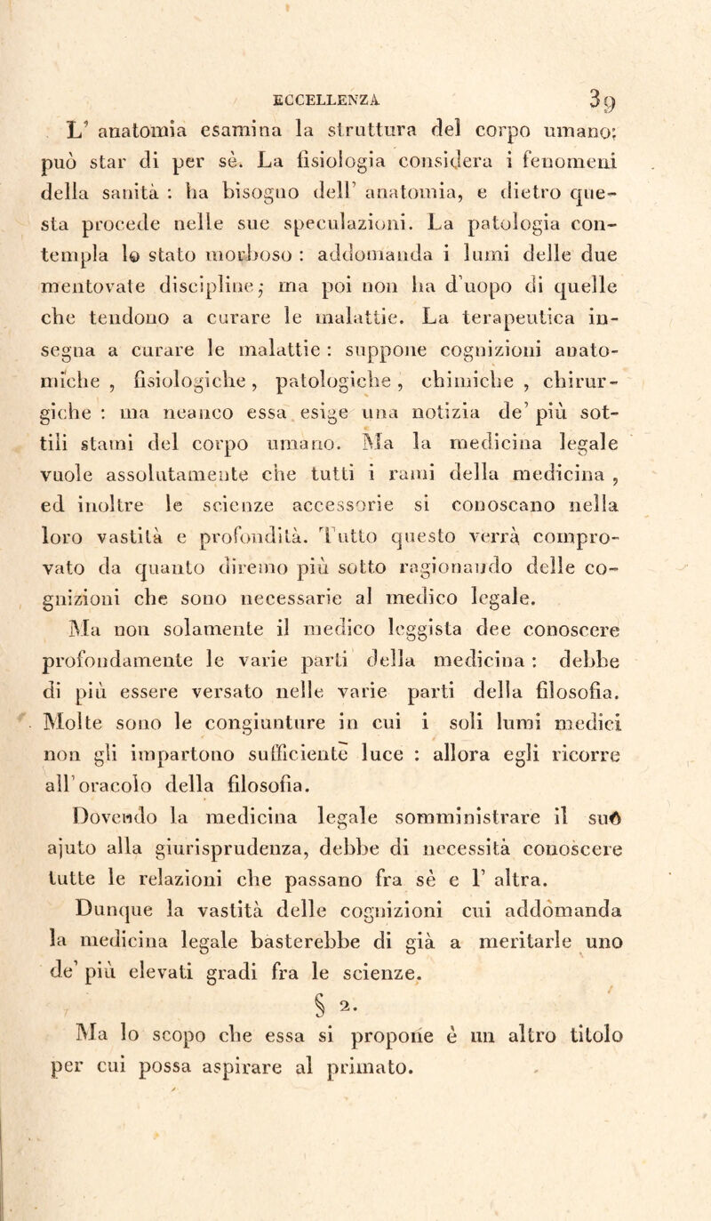 ECCELLENZA 31) L’ anatomia esamina la struttura del corpo umano; può star di per sè. La fisiologia considera i fenomeni della sanità : ha bisoguo dell7 anatomia, e dietro que¬ sta procede nelle sue speculazioni. La patologia con¬ templa lo stato morboso : addomanda i lumi delle due mentovate discipline* ma poi non ha d’uopo di quelle che tendono a curare le malattie. La terapeutica in¬ segna a curare le malattie : suppone cognizioni anato¬ miche , fisiologiche, patologiche, chimiche, chirur¬ giche : ma neanco essa esige una notizia de’ più sot¬ tili stami del corpo umano. Ma la medicina legale vuole assolutamente che tutti i rami della medicina , ed inoltre le scienze accessorie si conoscano nella loro vastità e profondità. Tutto questo verrà compro¬ vato da quanto diremo più sotto ragionando delle co¬ gnizioni che sono necessarie al medico legale. Ma non solamente il medico leggista dee conoscere profondamente le varie parti della medicina : debbe di più essere versato nelle varie parti della filosofia. Molte sono le congiunture in cui i soli lumi medici non gli impartono sufficiente luce : allora egli ricorre all oracolo della filosofìa. Dovendo la medicina legale somministrare il suó ajuto alla giurisprudenza, debbe di necessità conoscere tutte le relazioni cbe passano fra sè e ì altra. Dunque la vastità delle cognizioni cui addomanda la medicina legale basterebbe di già a meritarle uno de’ più elevati gradi fra le scienze. § 2. Ma lo scopo die essa si propone è un altro titolo per cui possa aspirare al primato.