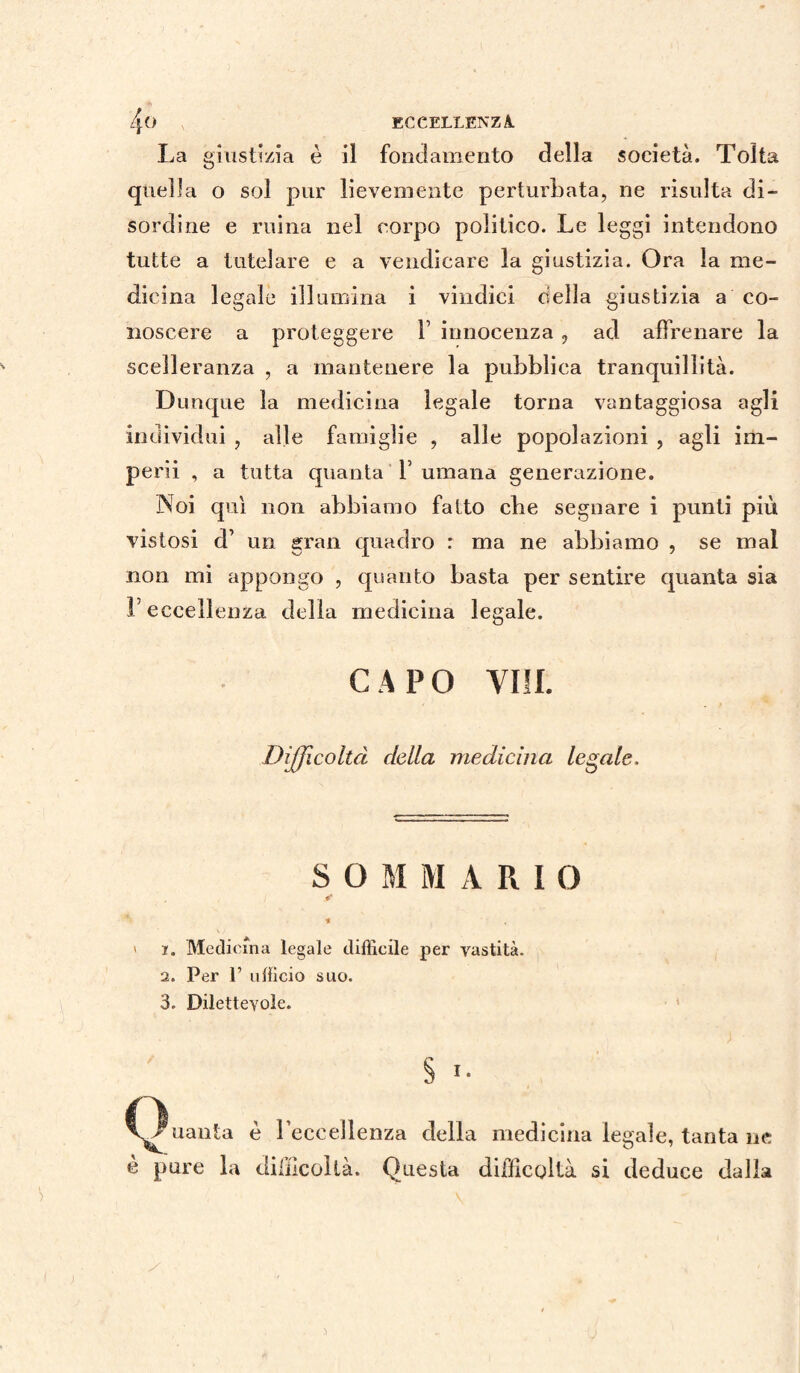 La giustizia è il fondamento della società. Tolta quella o sol pur lievemente perturbata, ne risulta di¬ sordine e ruma nel corpo politico. Le leggi intendono tutte a tutelare e a vendicare la giustizia. Ora la me¬ dicina legale illumina i vindici della giustizia a co¬ noscere a proteggere V innocenza , ad affrenare la scelleranza , a mantenere la pubblica tranquillità. Dunque la medicina legale torna vantaggiosa agli individui , alle famiglie , alle popolazioni , agli im¬ perii , a tutta quanta Y umana generazione. Noi qui non abbiamo fatto cbe segnare i punti più vistosi d’ un gran quadro : ma ne abbiamo , se mal non mi appongo , quanto basta per sentire quanta sia F eccellenza della medicina legale. CAPO Vili. Difficoltà della medicina legale. SOMMARIO tr % ' i. Medicina legale difficile per vastità. 2. Per P ufficio suo. 3. Dilettevole. § *• /nauta è Leccellenza della medicina legale, tanta ne è pure la difficoltà. Questa difficoltà si deduce dalla