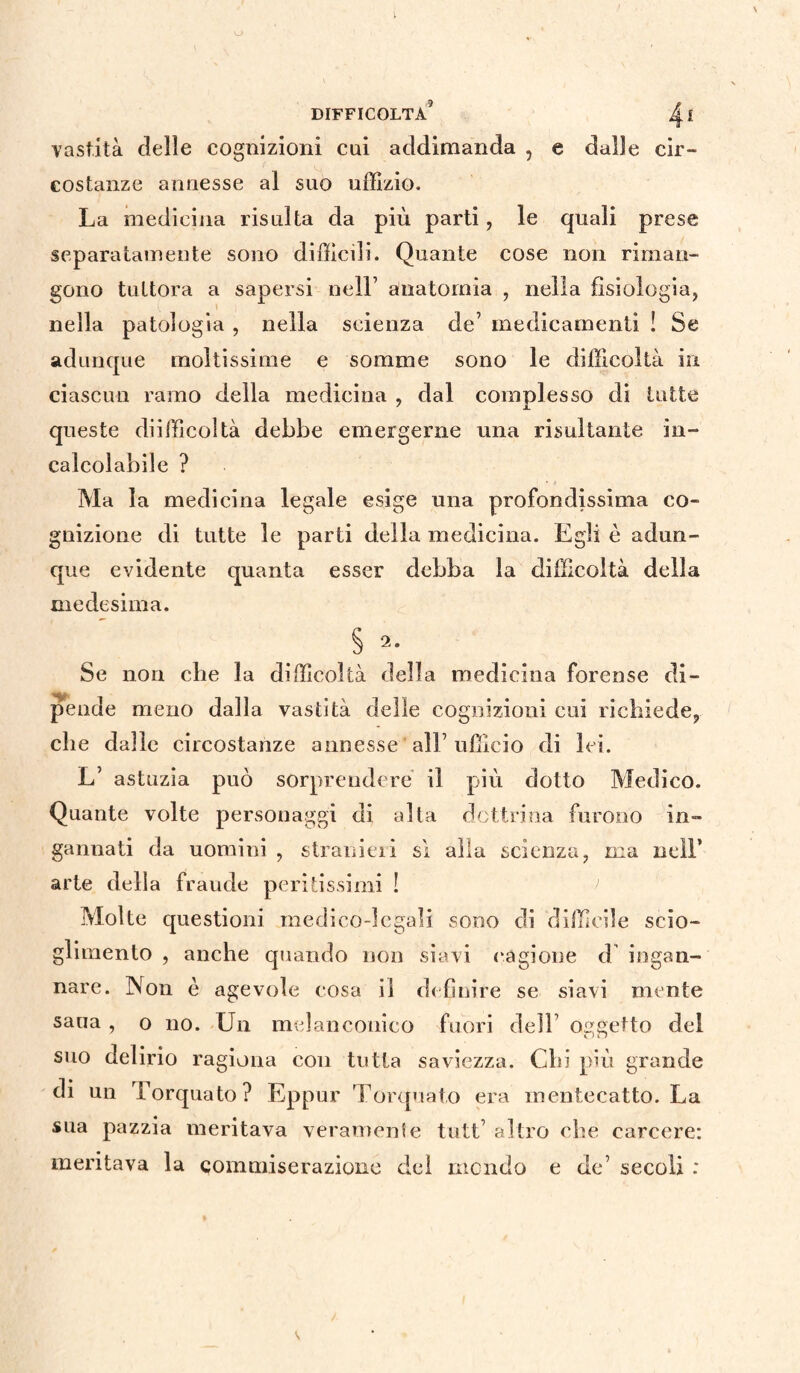 vastità delle cognizioni cui addimanda , e dalle cir¬ costanze annesse al suo uffizio. La medicina risulta da più parti, le quali prese separatamente sono difficili. Quante cose non riman¬ gono tuttora a sapersi nell’ anatomia , nella fisiologia, nella patologia , nella scienza de’ medicamenti ! Se adunque moltissime e somme sono le difficoltà in ciascun ramo della medicina , dal complesso di tutte queste difficoltà debbe emergerne una risultante in¬ calcolabile ? Ma la medicina legale esige una profondissima co¬ gnizione di tutte le parti della medicina. Egli è adun¬ que evidente quanta esser debba la difficoltà della medesima. § 2- Se non che la difficoltà della medicina forense di¬ pende meno dalla vastità delle cognizioni cui richiede, che dalle circostanze annesse ' all’ ufficio di lei. L’ astuzia può sorprendere il più dotto Medico. Quante volte personaggi di alla dottrina furono in¬ gannati da uomini , stranieri si alla scienza, ma nell’ arte della fraude peritissimi ! Molte questioni medico-legali sono di difficile scio¬ glimento , anche quando non siavi cagione d ingan¬ nare. Non è agevole cosa il definire se siavi mente sana , o no. Un melanconico fuori dell oggetto del suo delirio ragiona con tutta saviezza. Chi più grande di un Torquato? Eppur Torquato era mentecatto. La sua pazzia meritava veramente tutt’ altro che carcere: meritava la commiserazione del mondo e de’ secoli :