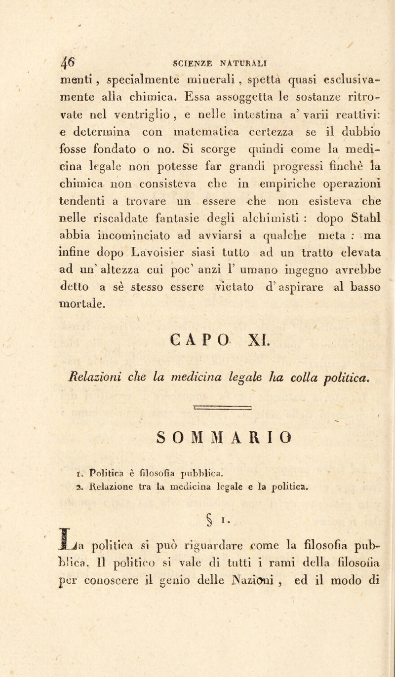 menti , specialmente minerali , spetta quasi esclusiva- mente alla chimica. Essa assoggetta le sostanze ritro¬ vate nel ventriglio , e nelle intestina a’ varii reattivi: e determina con matematica certezza se il dubbio fosse fondato o no. Si scorge quindi come la medi¬ cina legale non potesse far grandi progressi finché la chimica non consisteva che in empiriche operazioni tendenti a trovare un essere che non esisteva che nelle riscaldate fantasie degli alchimisti : dopo Stahl abbia incominciato ad avviarsi a qualche meta : ma infine dopo Lavoisier siasi tutto ad un tratto elevata ad un’ altezza cui poc’ anzi 1’ umano ingegno avrebbe detto a sé stesso essere vietato cb aspirare al basso mortale. CAPO XI. Relazioni che la medicina legale ha colla politica» SOMMARIO 1. Politica è filosofia pubblica. 2. Relazione tra la medicina legale e la politica. Ija politica si può riguardare come la filosofìa pub¬ blica. Il politico si vale di tutti i rami della filosofia per conoscere il genio delle Nazioni , ed il modo di