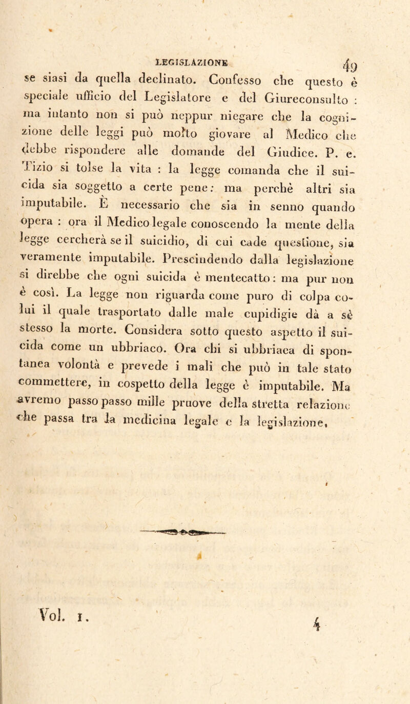 % LEGISLAZIONE ^ se siasi da quella declinato. Confesso che questo è speciale ufficio del Legislatore e del Giureconsulto : ma intanto non si può neppur niegare che la cogni¬ zione delle leggi può molto giovare al Medico che debbe rispondere alle domande del Giudice. P. e. tizio si tolse la vita : la legge comanda che il sui¬ cida sia soggetto a certe pene; ma perchè altri sia imputabile. E necessario che sia in senno quando opera : ora il Medico legale conoscendo la mente della legge cercherà se il suicidio, di cui cade questione, sia veramente imputabile. Prescindendo dalla legislazione si direbbe che ogni suicida è mentecatto : ma pur non è cosi. La legge non riguarda come puro di colpa co¬ lui il quale trasportato dalle male cupidigie dà a sè stesso la morte. Considera sotto questo aspetto il sui¬ cida come un ubbriaco. Ora chi si ubbriaca di spon¬ tanea volontà e prevede i mali che può in tale stato commettere, in cospetto della legge è imputabile. Ma avremo passo passo mille pruove della stretta relazione <Le passa tra la medicina legale e la legislazione, v Voi. i.
