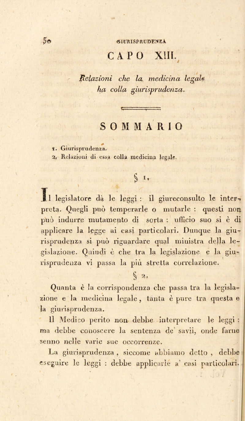 CAPO XIII. » Relazioni che la medicina legale ha colla giurisprudenza. SOMMARIO ?. Giurisprudenza, 3* Relazioni di essa colla medicina legale. § ** J i legislatore dà le leggi : il giureconsulto le intera preta. Quegli può temperarle o mutarle : questi non può indurre mutamento di sorta : ufficio suo si è di applicare la legge ai casi particolari. Dunque la giu- ri sprudenza si può riguardare qual ministra della le¬ gislazione. Quindi è che tra la legislazione e la giu¬ risprudenza vi passa la più stretta correlazione. § Quanta è la corrispondenza che passa tra la legisla- i zinne e la medicina legale , tanta è pure tra questa e la giurisprudenza. Il Medico perito non debbe interpretare le leggi : ma debbe conoscere la sentenza de savii, onde farne senno nelle varie sue occorrenze. La giurisprudenza , siccome abbiamo detto , debbe eseguire le leggi : debbe applicarle a’ casi particolari.