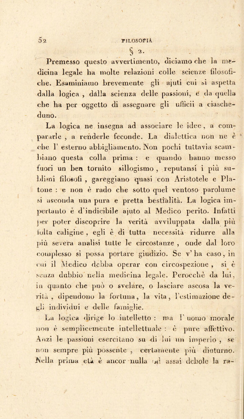 § 2. Premesso questo avvertimento, diciamo che la me¬ dicina legale ha molte relazioni colle scienze filosofi¬ che. Esaminiamo brevemente gli ajuti cui si aspetta dalla logica , dalla scienza delle passioni, e da quella che ha per oggetto di assegnare gli uflìcii a ciasche¬ duno. La logica ne insegna ad associare le idee , a com¬ pararle , a renderle feconde. La dialettica non ne è che l1 esterno abbigliamento. Non pochi tuttavia scam¬ biano questa colla prima : e quando hanno messo fuori un ben tornito sillogismo , reputatisi i più su¬ blimi filosofi , gareggiano quasi con Aristotele e Pla¬ tone : e non è rado che sotto quel ventoso parolume si asconda una pura e pretta bestialità. La logica im¬ perlali to è d’indicibile ajuto al Medico perito. Infatti per poter discoprire la verità avviluppata dalla più folta caligine , egli è di tutta necessità ridurre alla più severa analisi tutte le circostanze , onde dal loro complesso si possa portare giudizio. Se v’ ha caso, in cui il Medico debba operar con circospezione , si è senza dubbio nella medicina legale. Perocché da lui, ili quanto che può o svelare, o lasciare ascosa la ve¬ rità , dipendono la fortuna, la vita, rcslimazione de¬ gli individui e delle famiglie. La logica dirige lo intelletto : ma Y uomo morale non è semplicemente intellettuale : è pure affettivo. Anzi le passioni esercitano su di lui un imperio , se non sempre più possente , certamente più diuturno. JN ella prima età è ancor nulla n! assai debole la ra-