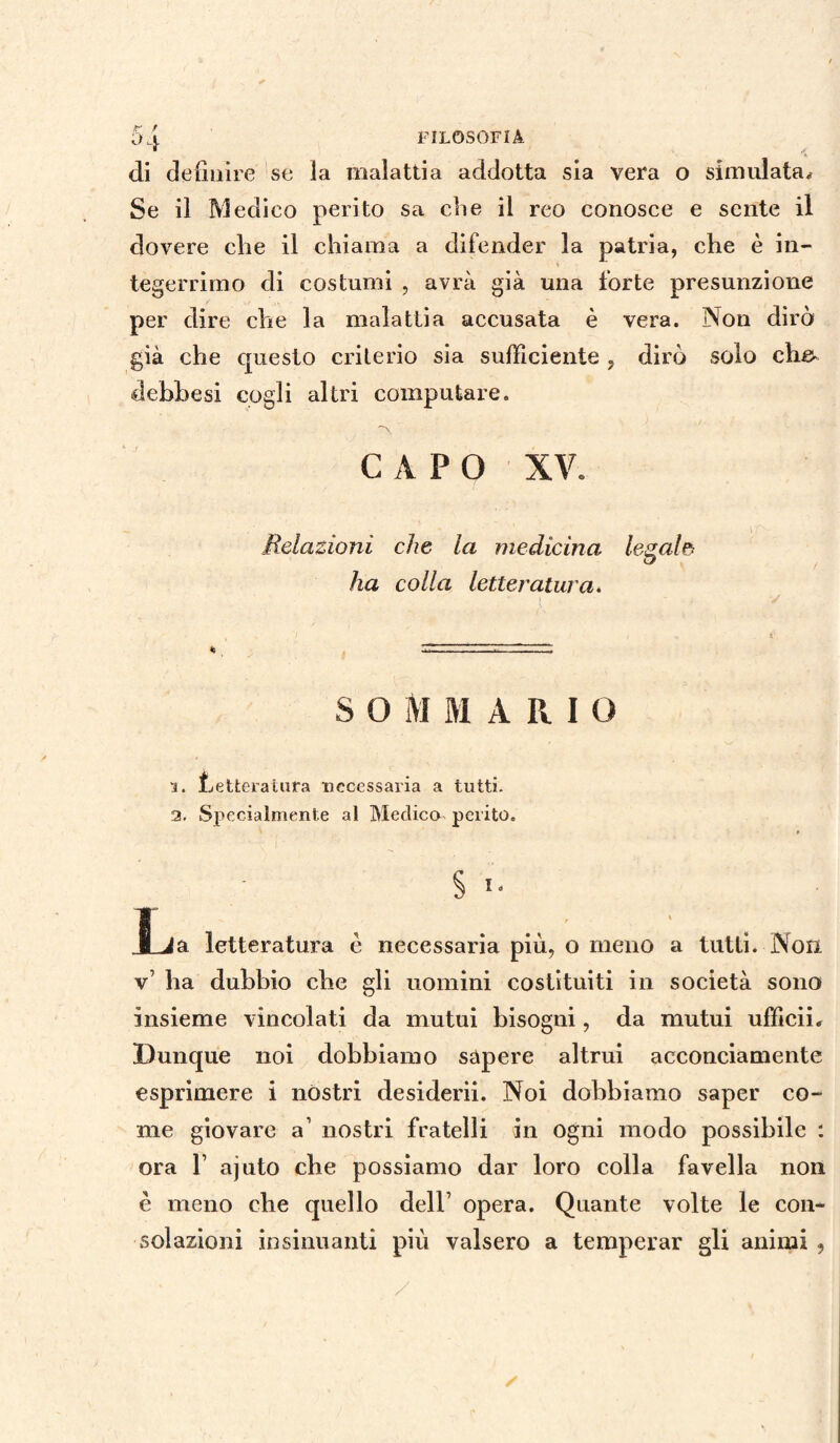 di definire se la malattia addotta sia vera o simulata* Se il Medico perito sa che il reo conosce e sente il dovere die il chiama a difender la patria, che è in¬ tegerrimo di costumi , avrà già una forte presunzione per dire che la malattia accusata è vera. Non dirò già che questo criterio sia sufficiente , dirò solo che» debbesi cogli altri computare. ~\ CAPO XV. Relazioni che la medicina legale ha colla letteratura. • i ' ' ■ v 4; ^1—v.; ?-■ .TI SOMMARIO 1. Letteratura tìccessaria a tutti. 2. Specialmente al Medico perito. » § I. JLia letteratura è necessaria più, o meno a tutti. Non v’ ha dubbio che gli uomini costituiti in società sono insieme vincolati da mutui bisogni, da mutui ufficii. Dunque noi dobbiamo sapere altrui acconciamente esprimere i nòstri desiderii. Noi dobbiamo saper co¬ me giovare a1 nostri fratelli in ogni modo possibile : ora 1’ ajuto che possiamo dar loro colla favella non è meno che quello dell7 opera. Quante volte le con¬ solazioni insinuanti più valsero a temperar gli animi ,