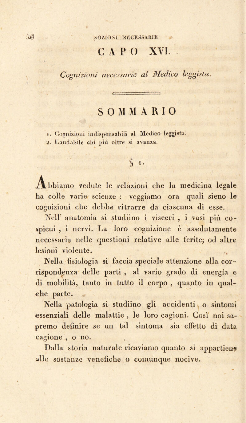 C A P 0 XVI. Cognizioni necessarie al Medico leghista, S O M MARIO / 1. Cognizioni indispensabili al Medico leggista. 2, Laudabile chi più oltre si avanza. § >• .Abbiamo vedute le relazioni che la medicina legale ha colle varie scienze : veggiamo ora quali sieno le cognizioni che debbe ritrarre da ciascuna di esse. Nell’ anatomia si studiino i visceri , i vasi più co¬ spicui , i nervi. La loro cognizione è assolutamente necessaria nelle questioni relative alle ferite; od altre lesioni violente. Nella fisiologia si faccia speciale attenzione alla cor¬ rispondenza delle parti , al vario grado di energia e di mobilità, tanto in tutto il corpo , quanto in qual¬ che parte. Nella patologia si studiino gli accidenti o sintomi essenziali delle malattie , le loro cagioni. Cosi noi sa¬ premo definire se un tal sintonia sia effetto di data cagione , o no. Dalla storia naturale ricaviamo quanto si appartiene alle sostanze venefiche o comunque nocive.