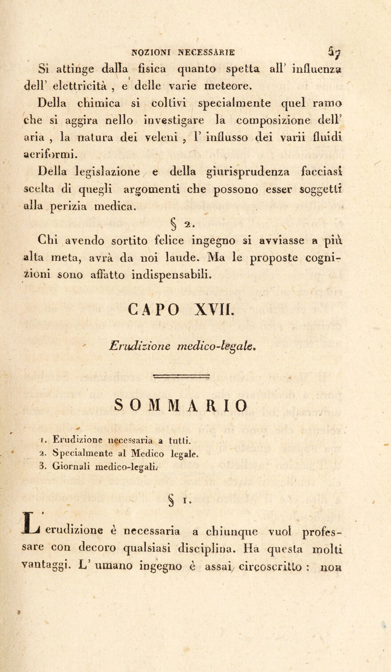NOZIONI NECESSARIE Si attinge dalla fisica quanto spetta all* influenza dell1 elettricità , e delle varie meteore. Della chimica si coltivi specialmente quel ramo che si aggira nello investigare la composizione dell aria , la natura dei veleni ? V influsso dei varii fluidi aeriformi. Della legislazione e della giurisprudenza facciasi scelta di quegli argomenti che possono esser soggetti alla perizia medica. § 2. Chi avendo sortito felice ingegno si avviasse a più alta meta, avrà da noi laude. Ma le proposte cogni¬ zioni sono affatto indispensabili. CAPO XVII. Erudizione medico-legale. SOMMARIO 40 r. Erudizione necessaria a tutti, a. Specialmente al Medico legale. 3. Giornali medico-legalù $ I. L' erudizione è necessaria a chiunque vuol profes¬ sare con decoro qualsiasi disciplina. Ha questa molti vantaggi. L’ umano ingegno è assai/ circoscritto : non