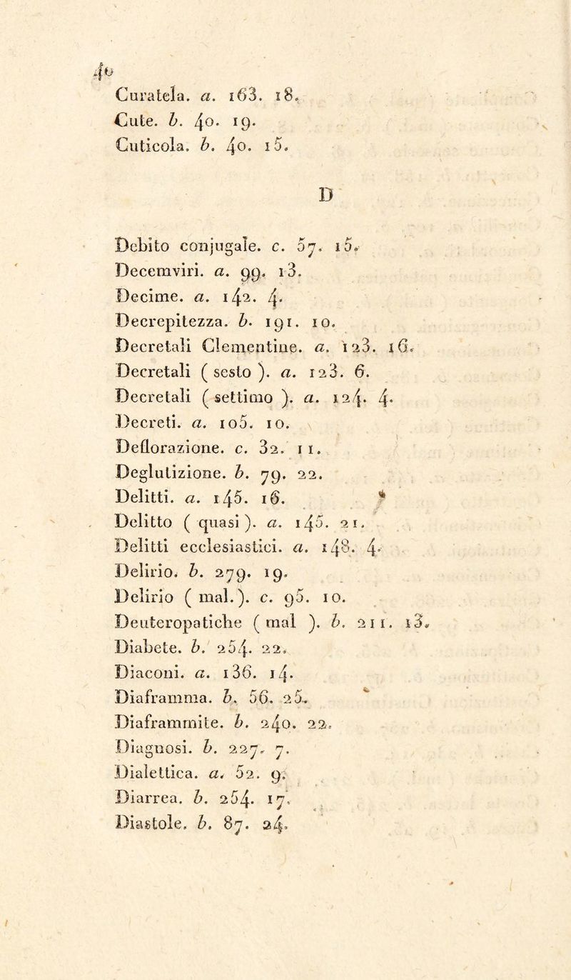V Cuticola, b. 4o. 15. D Debito conjugale. c. oj. i5. Decemviri, a. 99. i3. Decime, a. 142. 4* Decrepitezza. &. 191. io. Decretali Clementine, a. i'i3. 16. Decretali (sesto). 128. 6. Decretali (settimo ). a. 4* Decreti, a. io5. io. Deflorazione, c. 32. 11. Deglutizione, b. 79. 22. Delitti. <2. i45. 16. * Delitto ( quasi), a. i/}5. 21. Delitti ecclesiastici, a. 148. 4* Delirio, b. 279. 19. Delirio (mal.), c. 90. io. Deuteropatiche (inai ). b. 21 1. i3* Diabete, b. 264* 22. Diaconi, a. i36. i4* Diaframma, b. 56. 2 5.. Diaframmile, b. 240. 22. Diagnosi, b. 227, 7. Dialettica, a. 52. 9. Diarrea, b. 2.5/^. 17, Diastole, b. 87. 24»