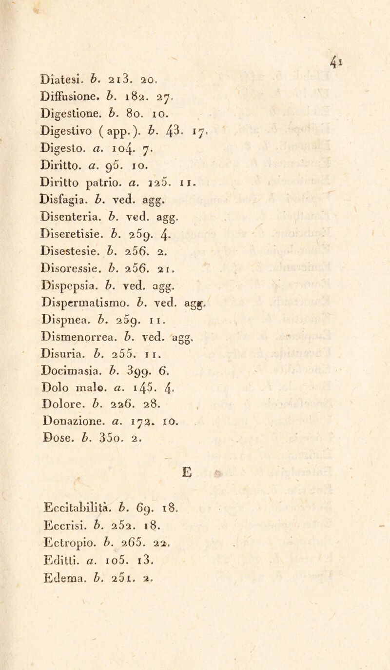 Diffusione, b. 182. 27, Dig estione. b. 80. 10. Digestivo (app.). h. zp. 17. Di gesto, a. 104. 7. Diritto, a. 96. io. Diritto patrio, a. 325. 11. Disfagia, b. ved. agg. Disenteria. b. ved. agg. Diseretisie. b. 25$. 4« Disestesie. b. 256. 2. Disoressie. b. 256. 21, Dispepsia, b. yed. agg. Dispermatismo. ved. agg. Dispnea, b. 269. n. Dismenorrea, b. ved. agg. Disuria. &. 255. 11. Docimasia, b. 399. 6. Dolo malo, a. i45. 4* Dolore. 226. 28. Donazione, a. 172. IO. Dose. Z>. 35o. 2, E Eccitabilità, b. 69. 18. Eccrisi. b. 252. 18. Ectropio. b. 265. 22. Editti. <2. io5. i3. Edema, b. 251. 2.
