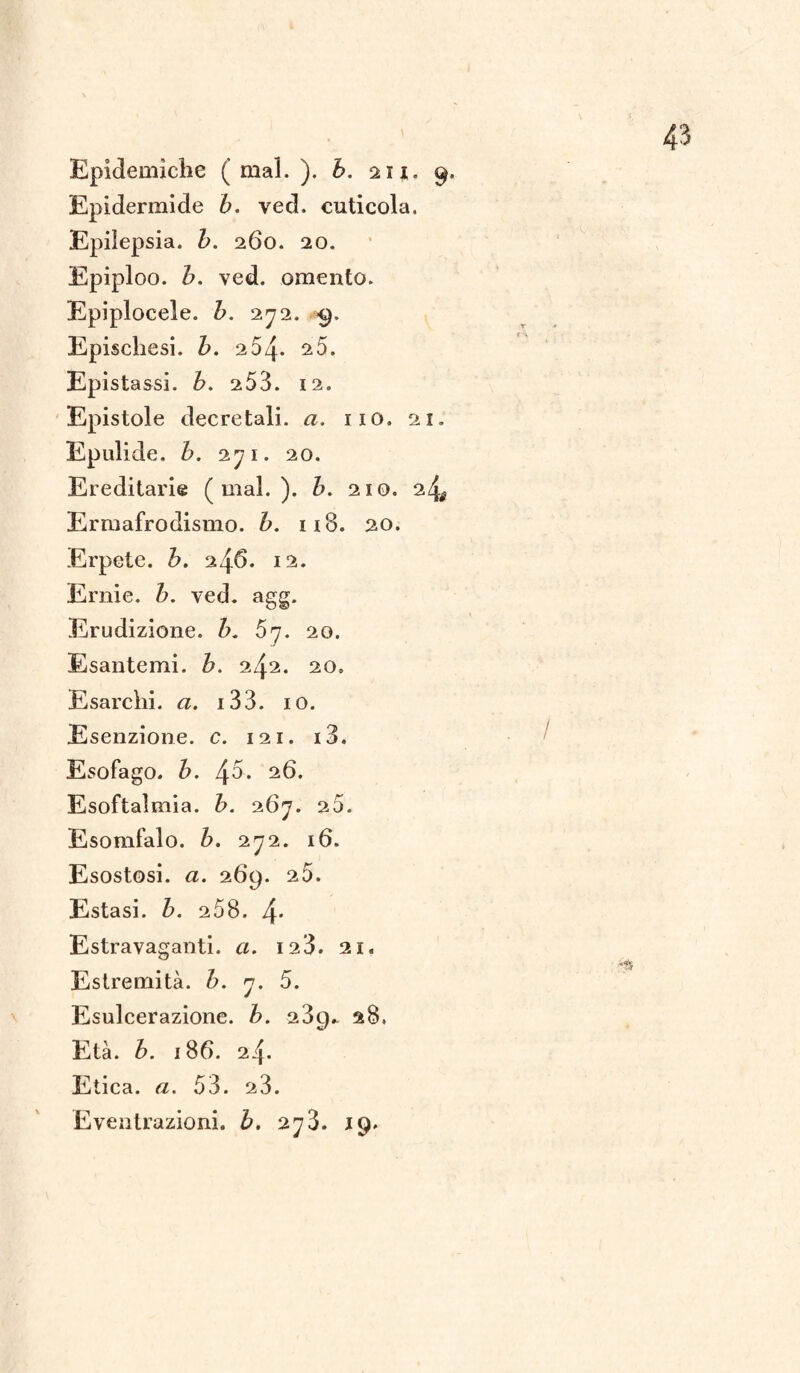Epidermide b. ved. cuticola, Epilepsia. b. 260. 20. Epiploo. b. ved. omento. Epiplocele. b. 272. 9. Epischesi. b. 264. 25. Epistassi, b. 253. 12. Epistole decretali, a. 110. 21. Epulide. b. 271. 20. Ereditarie (mal.), b. 210. 24^ Ermafrodismo. b. 118. 20. Erpete, b. 246. 12. Ernie, b. ved. agg. Erudizione, b. 57. 20. Esantemi, b. 242. 20, Esarchi. a. 133. io. Esenzione, c. 121. i3. Esofago, b. 45‘ 26. Esoftalmia. b. 267. 20. Esomfalo. b. 272. 16. Esostosi, a. 269. 25. Estasi, b. 258. 4* Estravaganti, a. 12 3. 21. Estremità. 7. 5. Esulcerazione, b. 289* 28, Età. è. 186. 24. Etica. «. 53. 23. Eventrazioni. b. 273. 19.