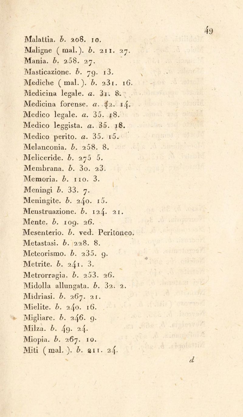 Maligne (mal.), b. 211. 27. Mania, b. 268. 27. Masticazione, b. 79. i3. Mediche (inai.), b. 23i. 16. Medicina legale, a. 3i. 8. Medicina forense, a. ^2. i/j- Medico legale, a. 35. Medico leggista. a. 35. 18. Medico perito, a. 35. i5. Melanconia, b. 258. 8. Meliceride. b. 275 5. Membrana. Z>. 3o. 23. Memoria, b. 110. 3. Meningi b. 33. 7. Meningite, b. 240. i5. Menstruazione. b. 124* 21. Mente. 6. 109. 26. Mesenterio, b. vech Peritoneo. Metastasi, b. 228. 8. Meteorismo, b. 235. 9. Me trite, b. 241. 3. Metrorragia. b. 2 53. 26. Midolla allungata, b. 32. 2. Mìdriasi. Z>. 267. 21. Mielite. Z>. 240. 16. Migliare, b. 246. 9. Milza, b. 4(J- 24* Miopia, b. 267. io.