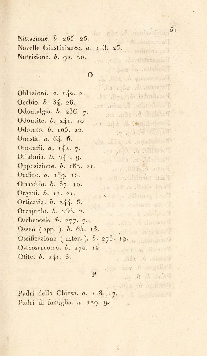 Novelle Giustinianee, a. io3. 2 5. Nutrizione, b. 92. 20. O Oblazioni, a. 1^2. 2. Occhio, b. 34. 28. Odontalgia, b. 236. 7, Odontite. b, 2^1. io. Odorato, b. io5. 22. « * Onestà, a. 64. 6. Onorarli. 142. 7. Oftalmia. 24* • 9. Opposizione, b. 182. 21, Ordine, a. 109. i5. Orecchio, b. 3j. io. Organi, b. 11. 21. . Orticaria, b. 2 44* Orzajuolo. h. 266. 2. Osclieocele. 277. 7. Osseo ( app. ). b. 65. i3. Ossificazione ( arter. ). b. 278. 19. Osteosarcoma. b. 270. i5. Otite. />. 24!• 8. P Padri della Chiesa. 118, 17» Padri di fami glia. a. 129. 9„