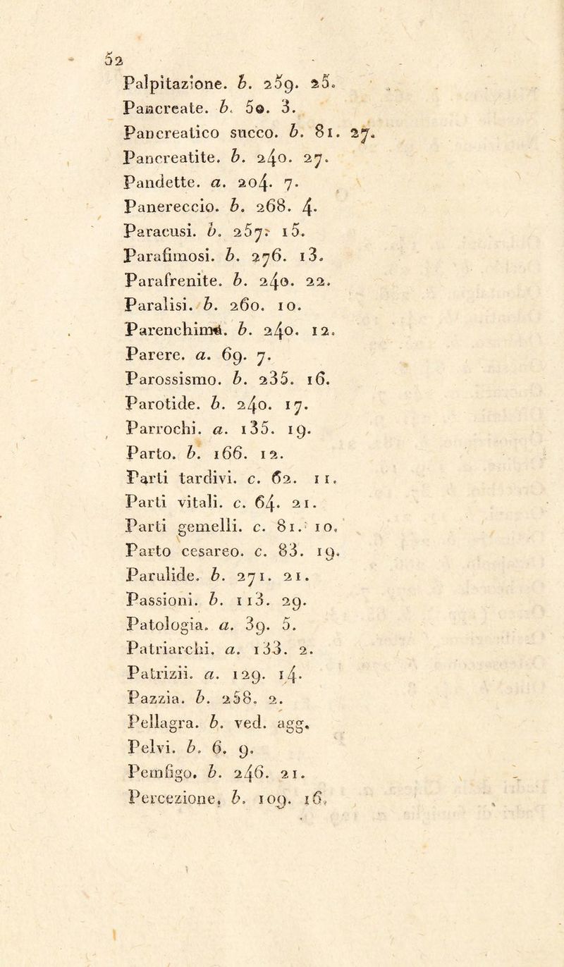 * 5s Palpitazione, b. 209. a5. Pancreate. b. 5©. 3. Pancreatico succo, b. 81. 27 Pancreatite, b. 2^0. 27. Pandette, a. io\. 7. Panereccio. b> 268. 4* Paracusi. d. 267? i5. Parafiniosi. Z>. 276. 13. Parafrenite. b. 22. Paralisi, b. 260. io. Parenchimi, b. zl\o. 12. Parere, a. 69. 7. Parossismo, b. 235. 16. Parotide. b. 240. 17. Parrochì*, a. i35. 19. Parto, b. 166. 12. Parti tardivi, c. 62. 11. Parti vitali, c. 64* 21. Parti gemelli, c. 81. io» Parto cesareo, c. 83. io. Parulide. b. 271. 21. Passioni, b. ii3. 29. Patologia, a. 89. 5. Patriarchi. <2. i33. 2. Palriziio <2. 129. 14. Pazzia, b. 258. 2. Pellagra, b. ved. agg. Pelvi, b, 6. 9. Pemfigo, h. 21. Percezione. h. 109. 16,