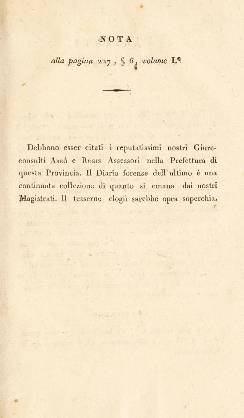 NOTA \ alla pagina 227 ? § 6? 'volume- 1»^ •- s Debbono esser citati i reputatissimi nostri Giure¬ consulti ArrÒ e Regis Assessori nella Prefettura di questa Provincia. 11 Diario forense dell’ultimo è una continuata collezione di quanto si emana dai nostri Magistrati, li tesserne elogi! sarebbe opra soperchia# 0